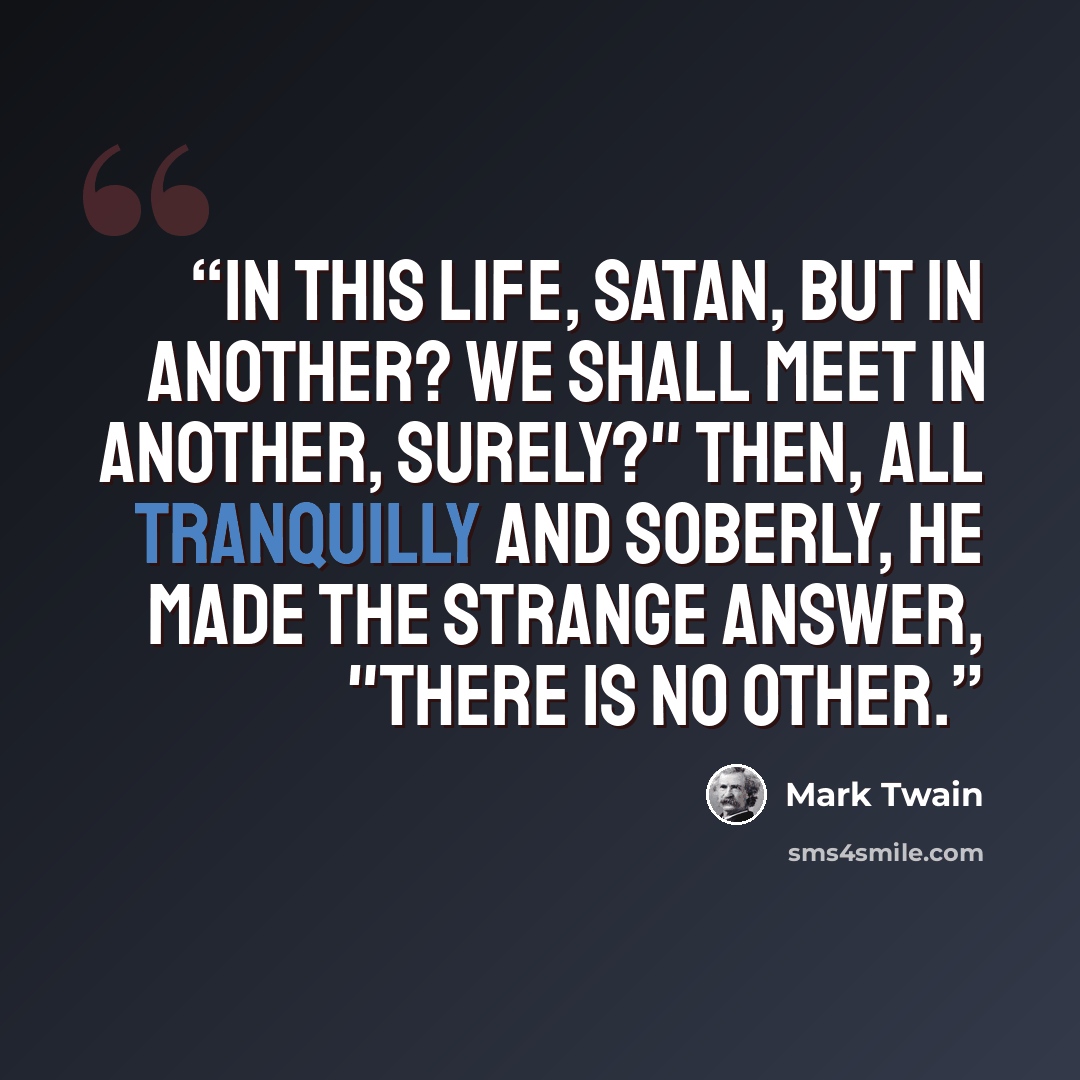 “In this life, Satan, but in another? We shall meet in another, surely?" Then, all tranquilly and soberly, he made the strange answer, "There is no other.” quote by Mark Twain