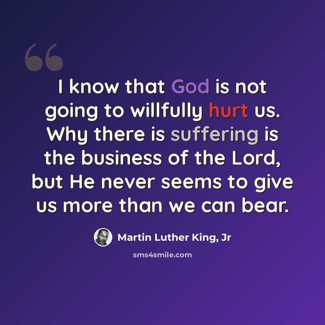 “I know that God is not going to willfully hurt us. Why there is suffering is the business of the Lord, but He never seems to give us more than we can bear.” quote by Martin Luther King, Jr