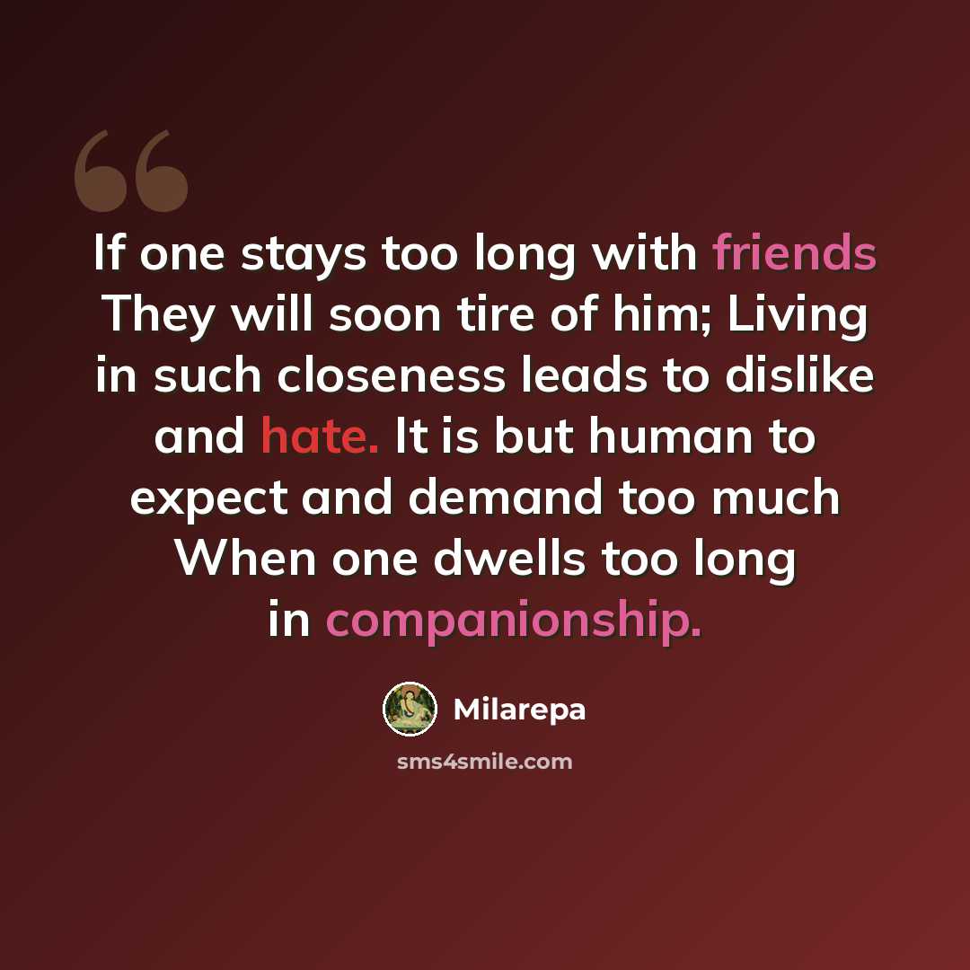 “If one stays too long with friends They will soon tire of him; Living in such closeness leads to dislike and hate. It is but human to expect and demand too much When one dwells too long in companionship.” quote by Milarepa