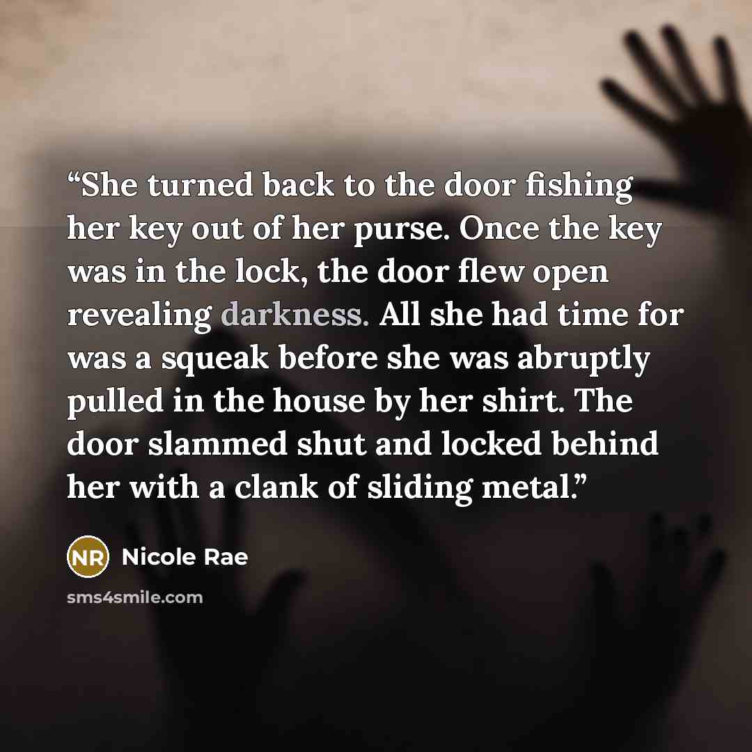 “She turned back to the door fishing her key out of her purse. Once the key was in the lock, the door flew open revealing darkness. All she had time for was a squeak before she was abruptly pulled in the house by her shirt. The door slammed shut and locked behind her with a clank of sliding metal.” quote by Nicole Rae