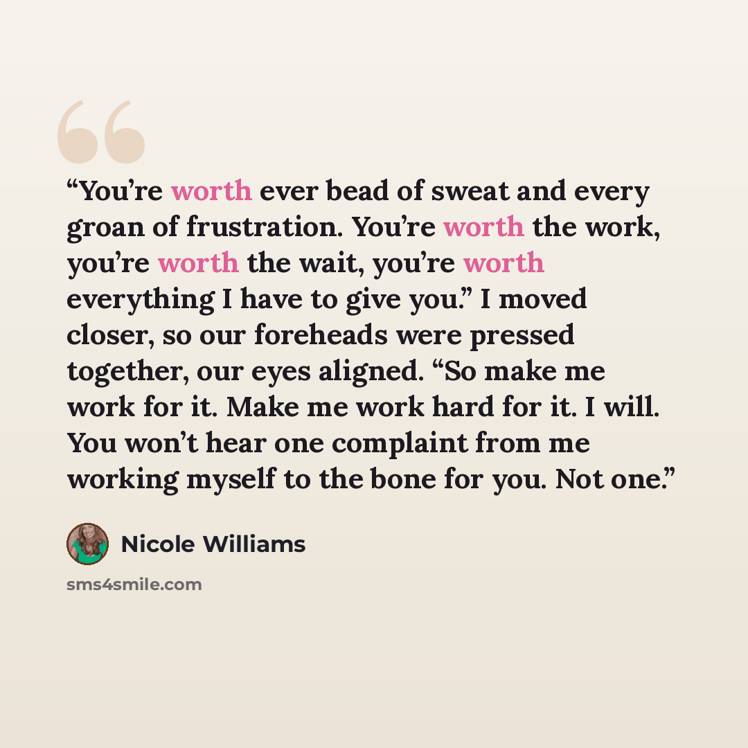 “You’re worth ever bead of sweat and every groan of frustration. You’re worth the work, you’re worth the wait, you’re worth everything I have to give you.” I moved closer, so our foreheads were pressed together, our eyes aligned. “So make me work for it. Make me work hard for it. I will. You won’t…” quote by Nicole Williams