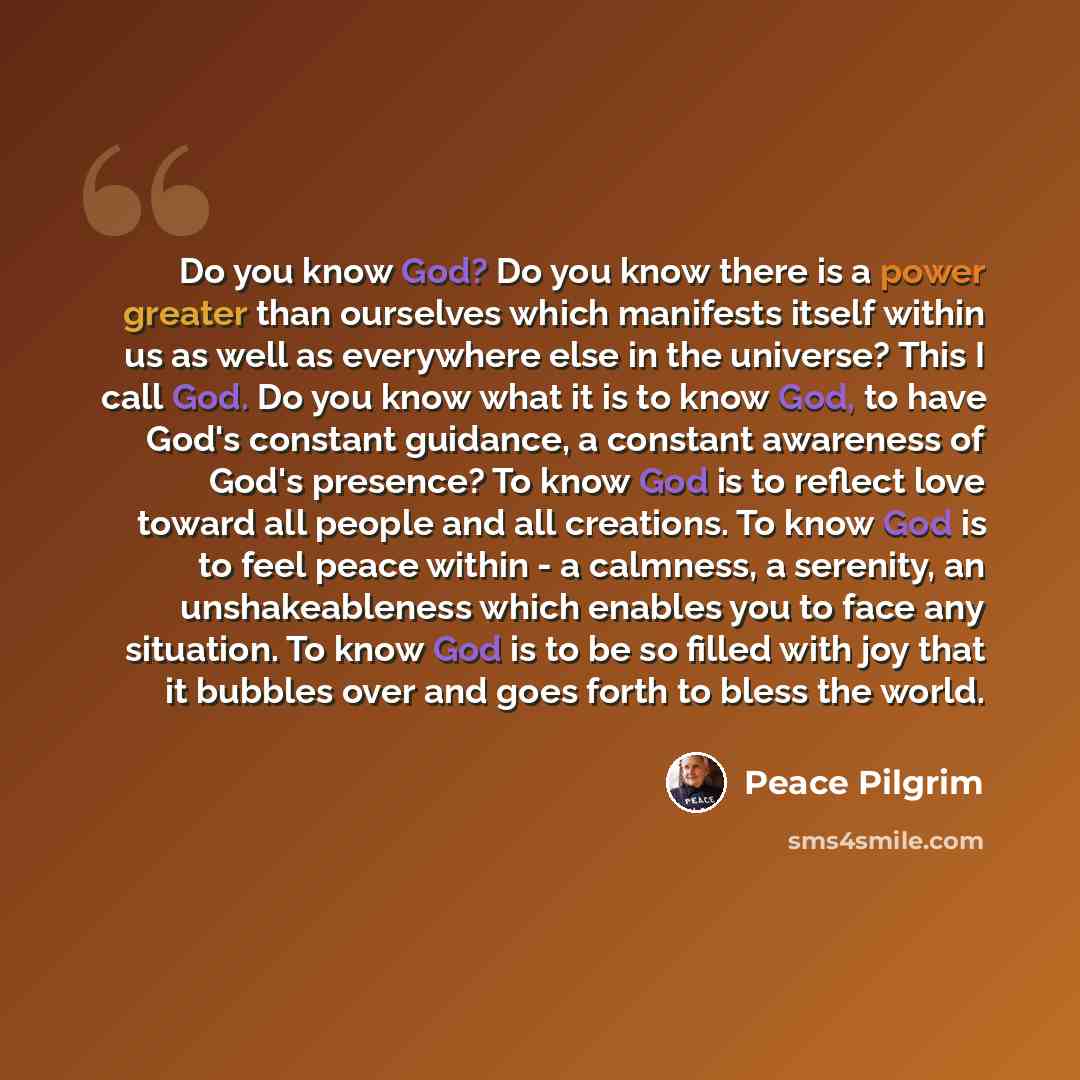 “Do you know God? Do you know there is a power greater than ourselves which manifests itself within us as well as everywhere else in the universe? This I call God. Do you know what it is to know God, to have God's constant guidance, a constant awareness of God's presence? To know God is to reflect…” quote by Peace Pilgrim