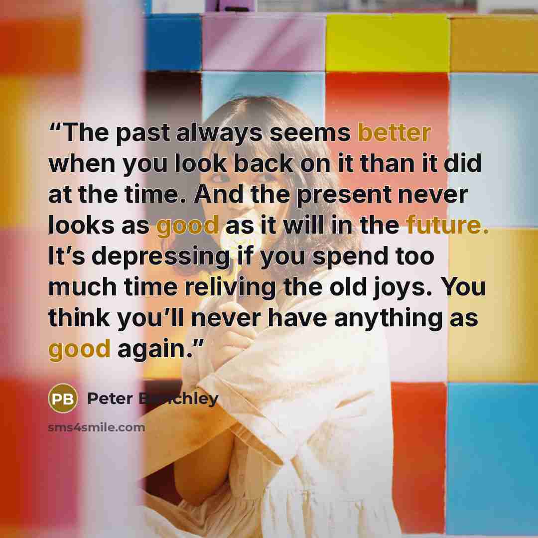 “The past always seems better when you look back on it than it did at the time. And the present never looks as good as it will in the future. It’s depressing if you spend too much time reliving the old joys. You think you’ll never have anything as good again.” quote by Peter Benchley