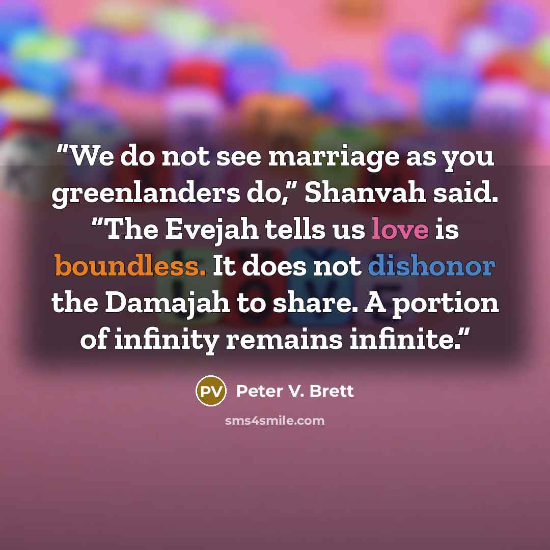 “We do not see marriage as you greenlanders do,” Shanvah said. “The Evejah tells us love is boundless. It does not dishonor the Damajah to share. A portion of infinity remains infinite.” quote by Peter V. Brett