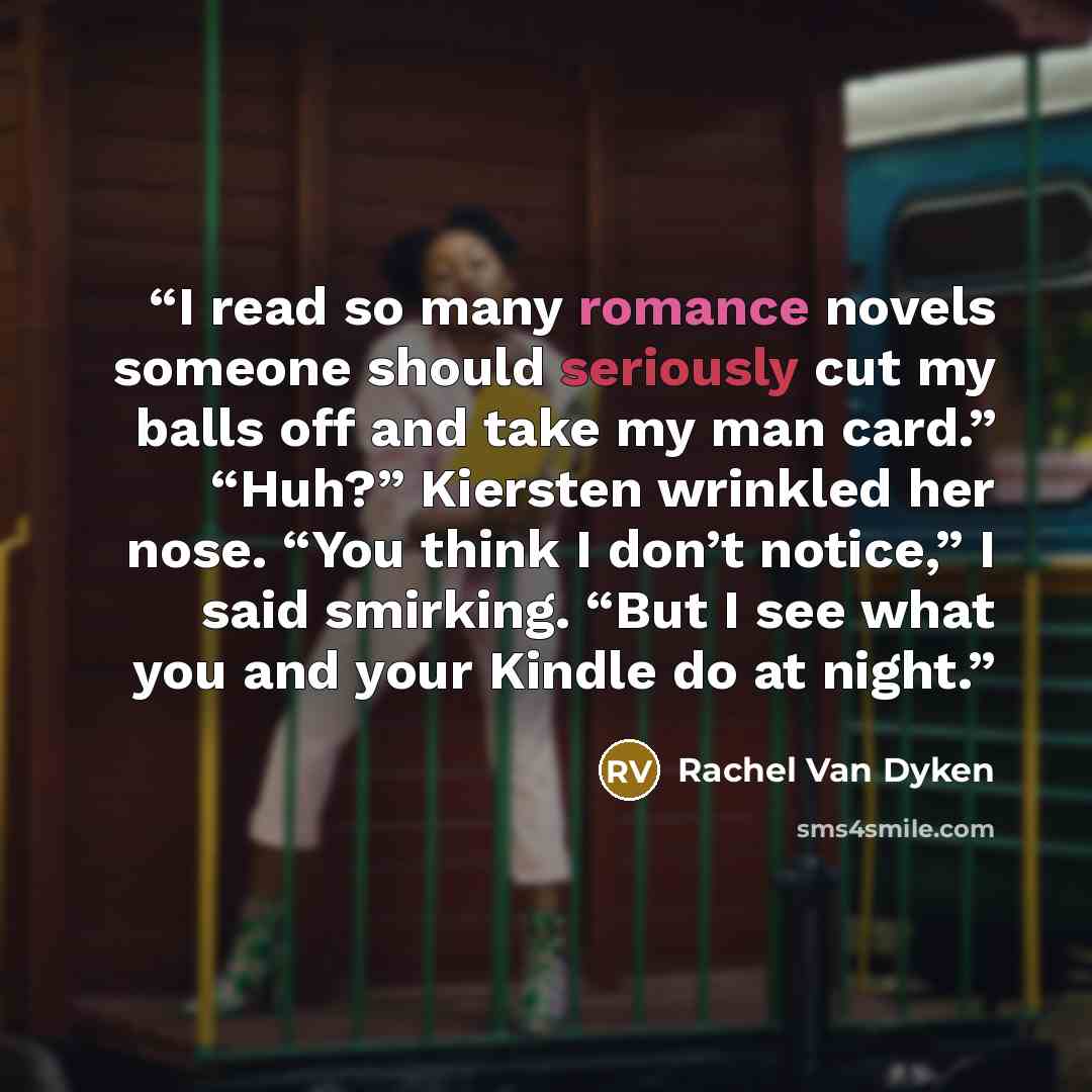 “I read so many romance novels someone should seriously cut my balls off and take my man card.” “Huh?” Kiersten wrinkled her nose. “You think I don’t notice,” I said smirking. “But I see what you and your Kindle do at night.” quote by Rachel Van Dyken