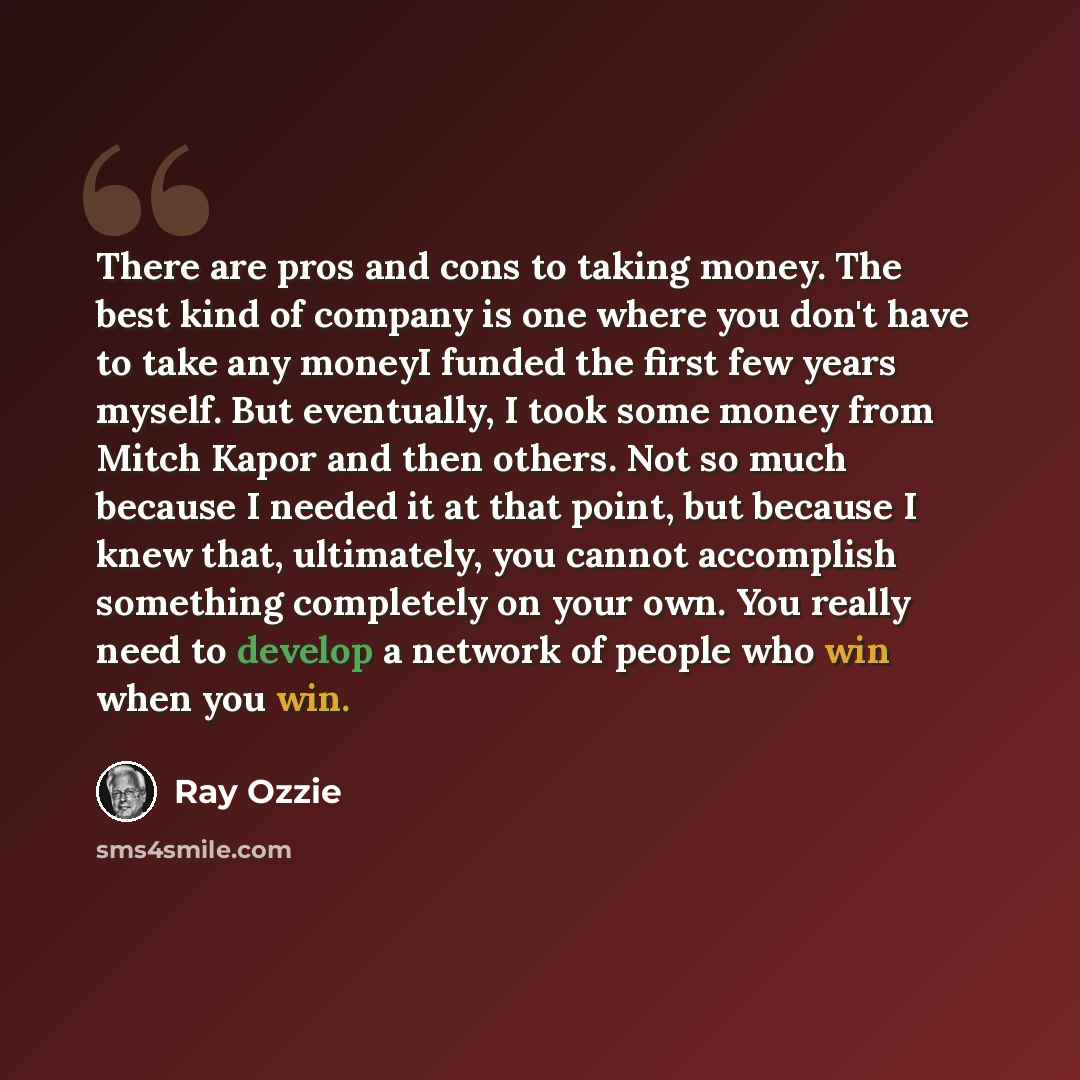 “There are pros and cons to taking money. The best kind of company is one where you don't have to take any moneyI funded the first few years myself. But eventually, I took some money from Mitch Kapor and then others. Not so much because I needed it at that point, but because I knew that…” quote by Ray Ozzie
