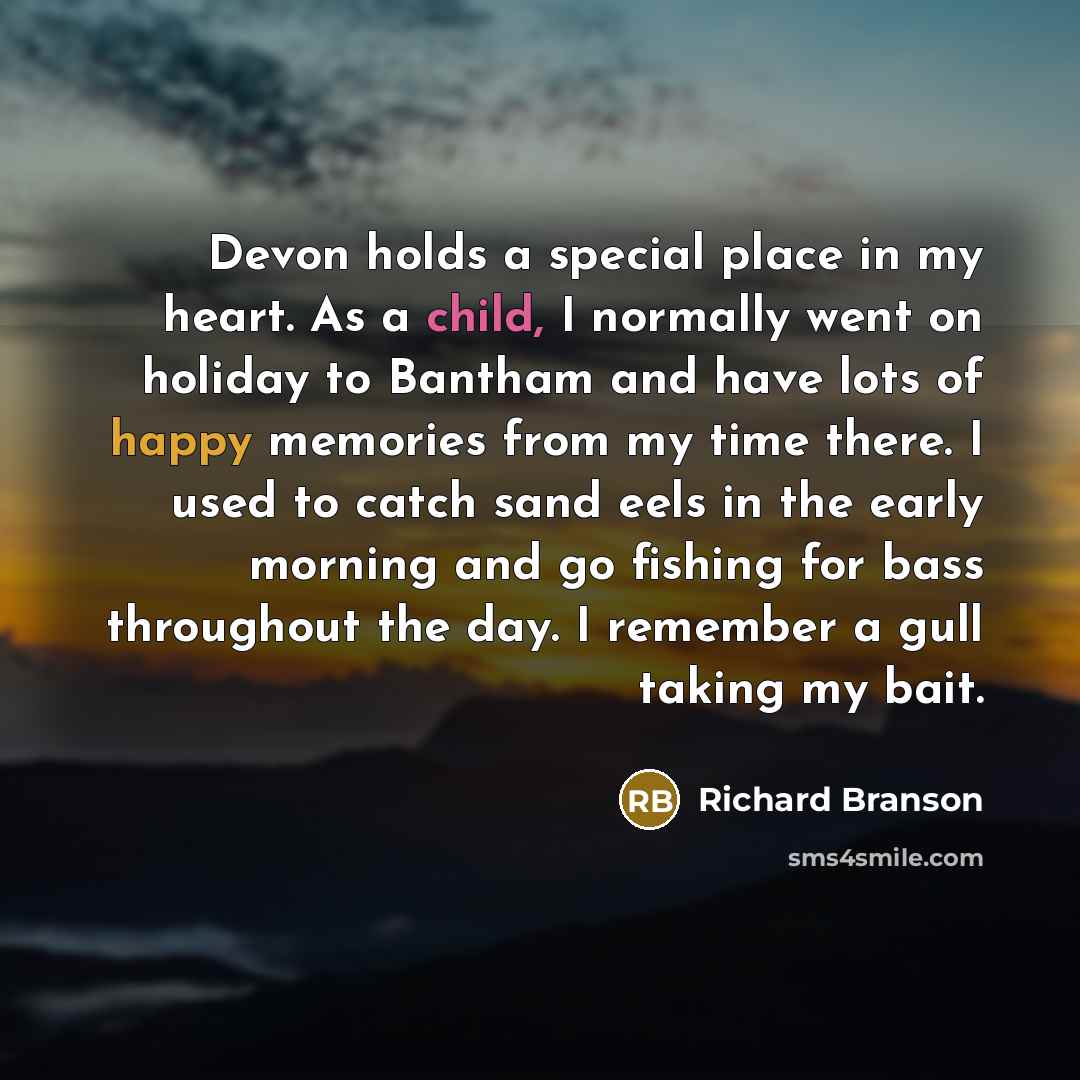 “Devon holds a special place in my heart. As a child, I normally went on holiday to Bantham and have lots of happy memories from my time there. I used to catch sand eels in the early morning and go fishing for bass throughout the day. I remember a gull taking my bait.” quote by Richard Branson