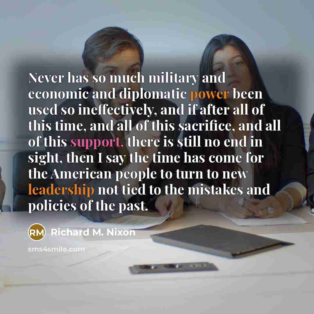 “Never has so much military and economic and diplomatic power been used so ineffectively, and if after all of this time, and all of this sacrifice, and all of this support, there is still no end in sight, then I say the time has come for the American people to turn to new leadership not tied to the…” quote by Richard M. Nixon