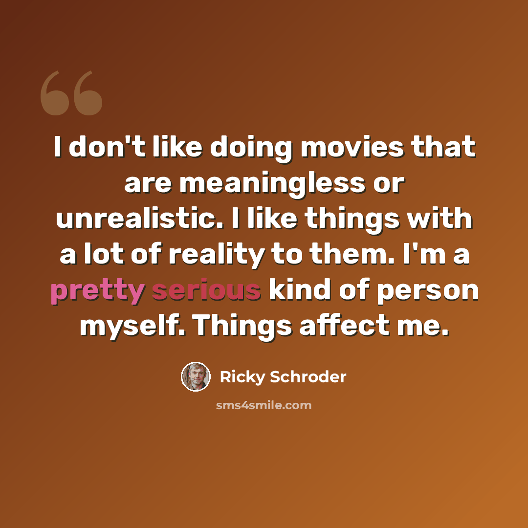 “I don't like doing movies that are meaningless or unrealistic. I like things with a lot of reality to them. I'm a pretty serious kind of person myself. Things affect me.” quote by Ricky Schroder
