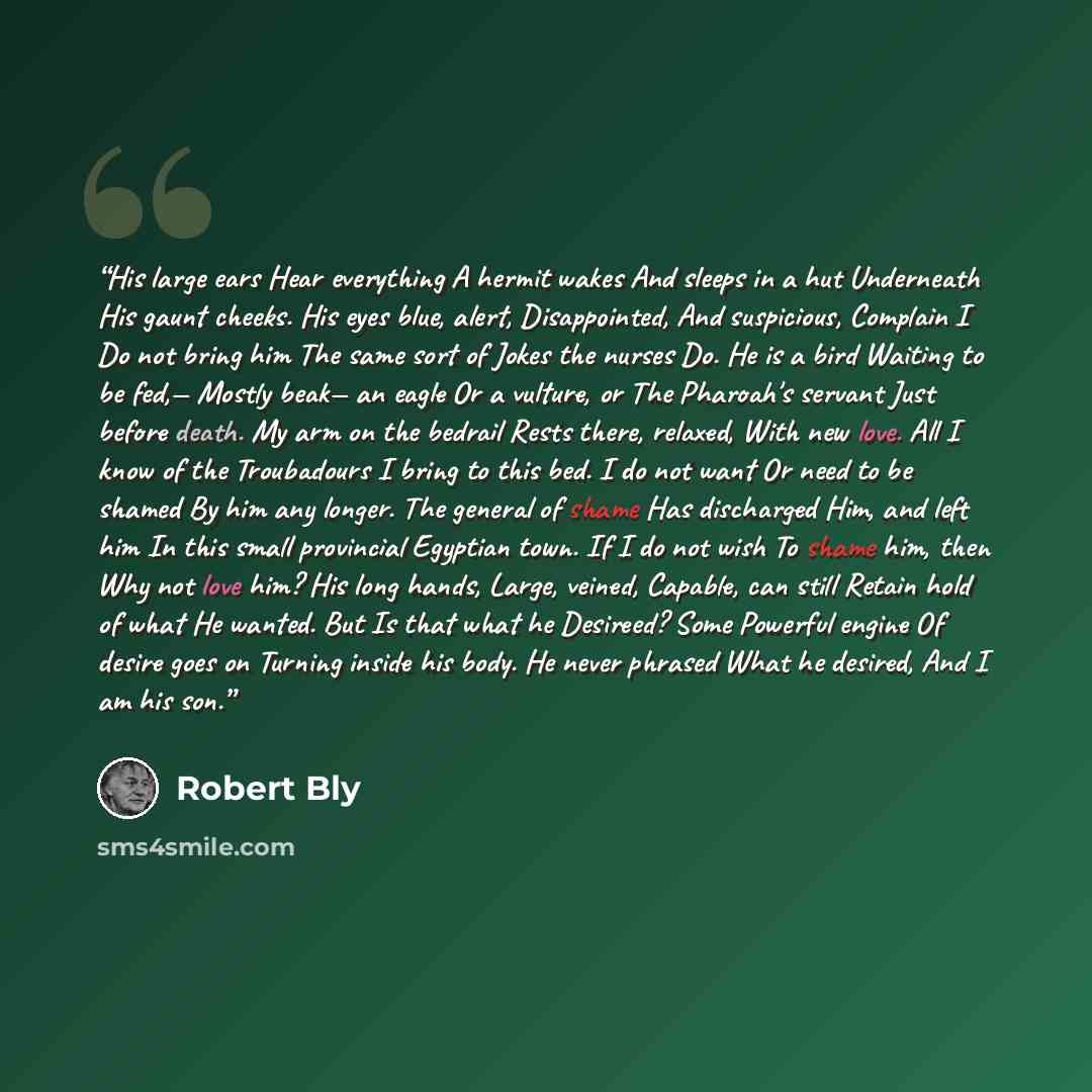 “His large ears Hear everything A hermit wakes And sleeps in a hut Underneath His gaunt cheeks. His eyes blue, alert, Disappointed, And suspicious, Complain I Do not bring him The same sort of Jokes the nurses Do. He is a bird Waiting to be fed,— Mostly beak— an eagle Or a vulture, or The Pharoah's…” quote by Robert Bly
