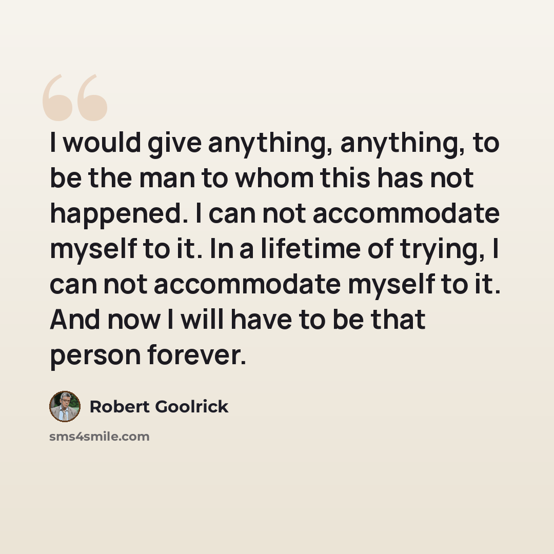 “I would give anything, anything, to be the man to whom this has not happened. I can not accommodate myself to it. In a lifetime of trying, I can not accommodate myself to it. And now I will have to be that person forever.” quote by Robert Goolrick