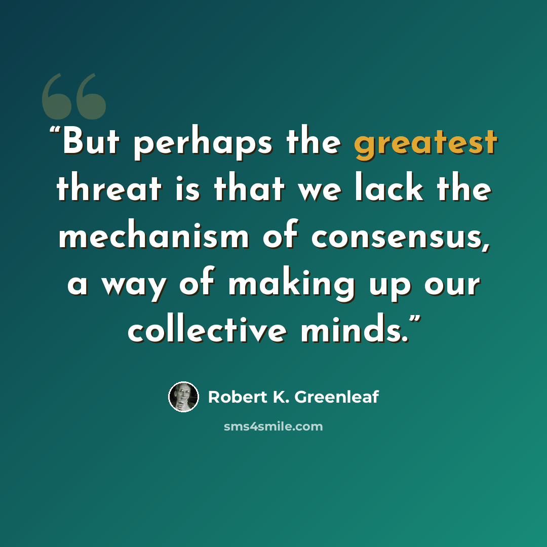 “But perhaps the greatest threat is that we lack the mechanism of consensus, a way of making up our collective minds.” quote by Robert K. Greenleaf
