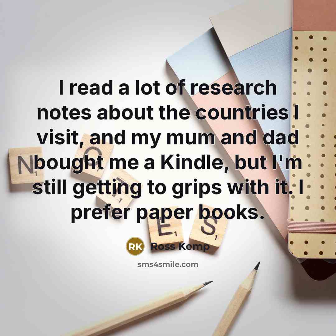 “I read a lot of research notes about the countries I visit, and my mum and dad bought me a Kindle, but I'm still getting to grips with it. I prefer paper books.” quote by Ross Kemp