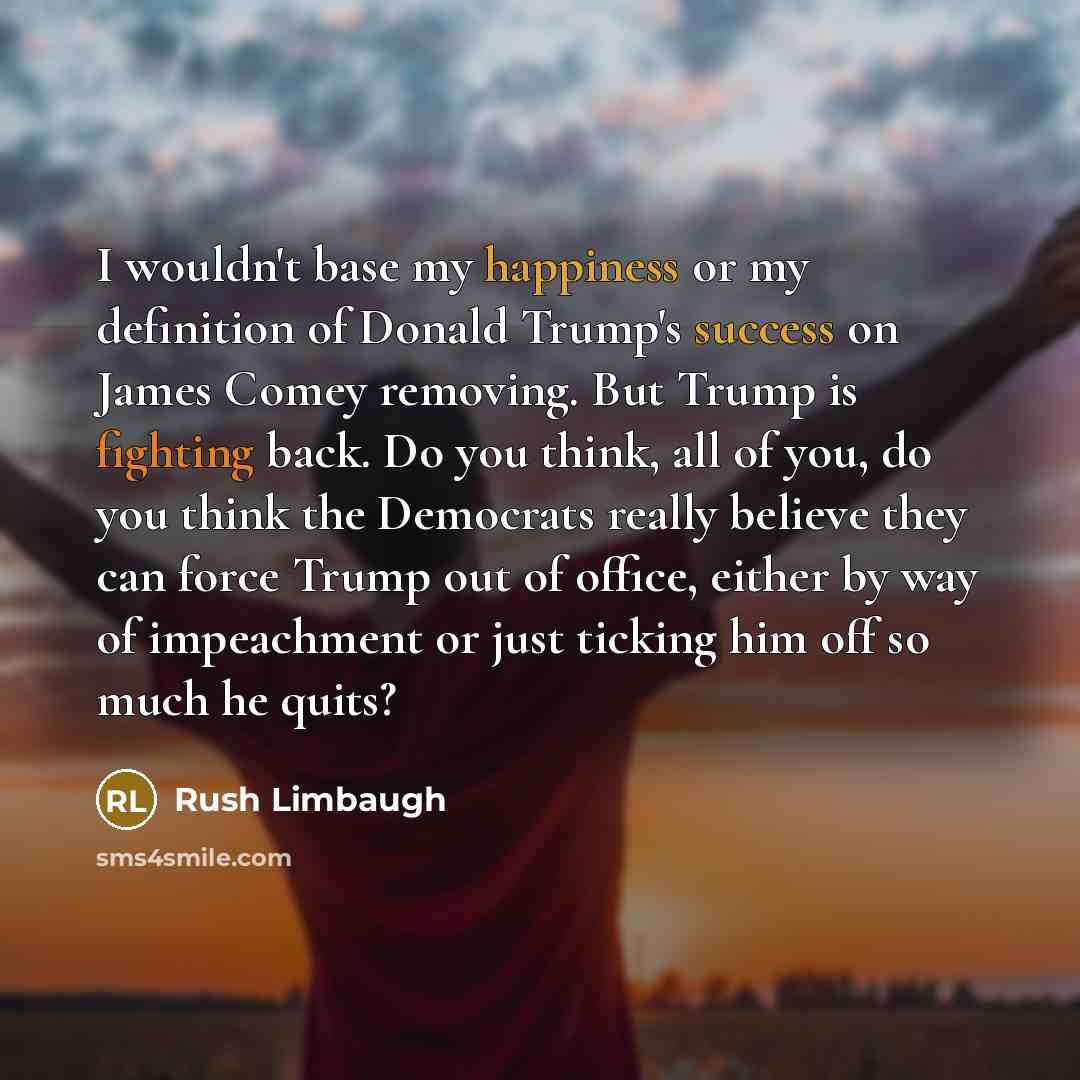 “I wouldn't base my happiness or my definition of Donald Trump's success on James Comey removing. But Trump is fighting back. Do you think, all of you, do you think the Democrats really believe they can force Trump out of office, either by way of impeachment or just ticking him off so much he quits?” quote by Rush Limbaugh