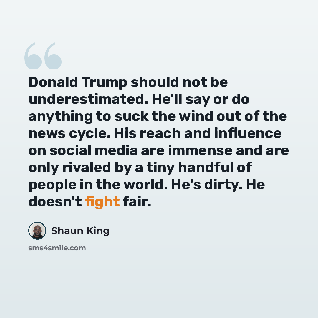 “Donald Trump should not be underestimated. He'll say or do anything to suck the wind out of the news cycle. His reach and influence on social media are immense and are only rivaled by a tiny handful of people in the world. He's dirty. He doesn't fight fair.” quote by Shaun King
