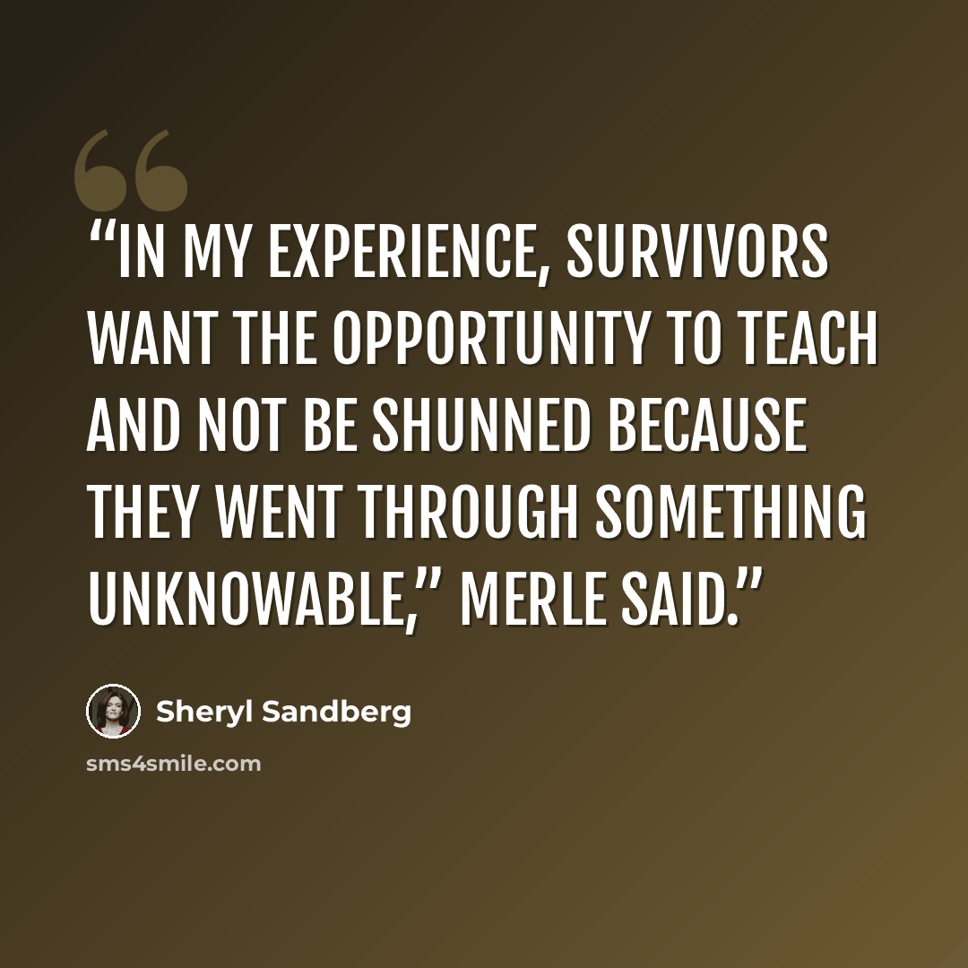 “In my experience, survivors want the opportunity to teach and not be shunned because they went through something unknowable,” Merle said.” quote by Sheryl Sandberg