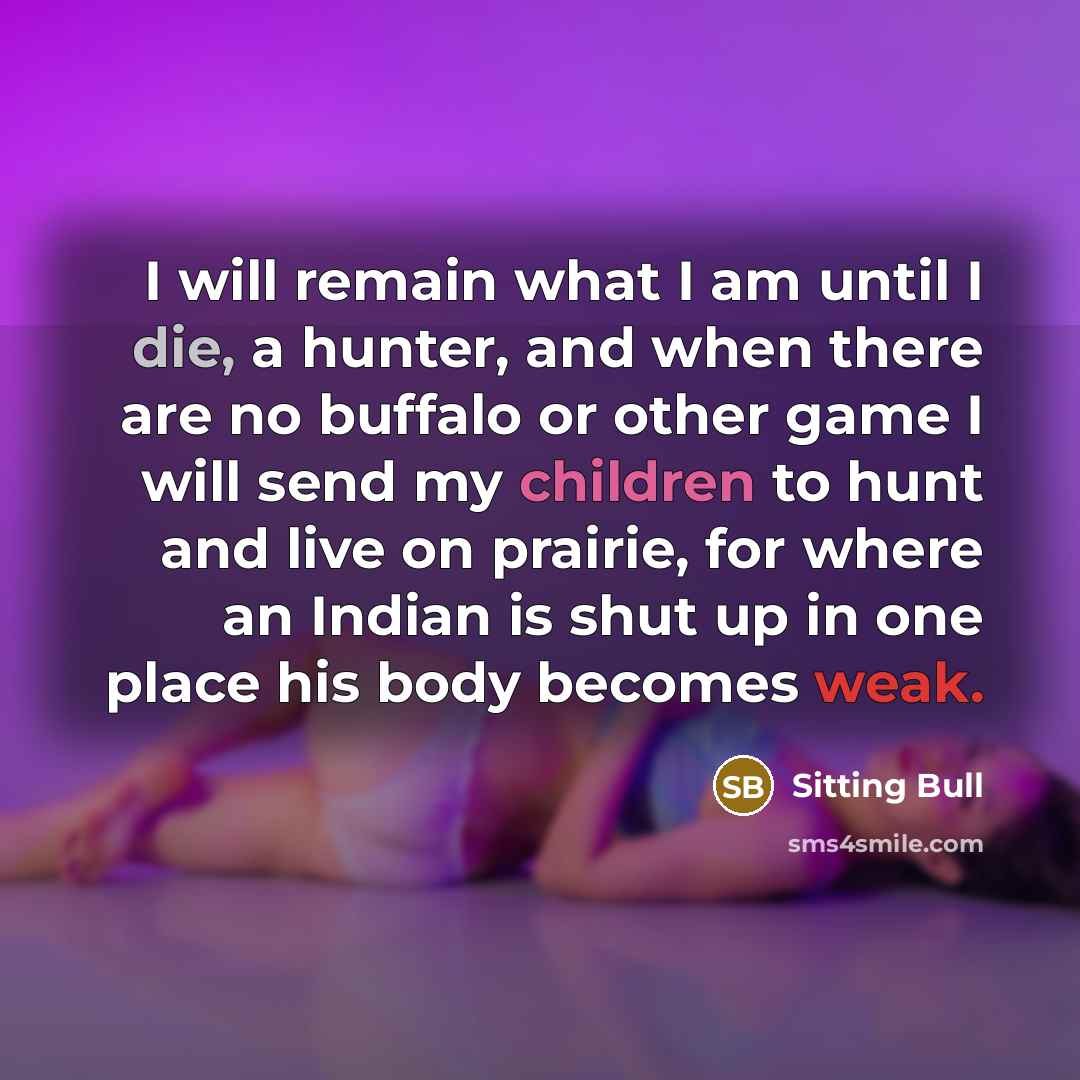 “I will remain what I am until I die, a hunter, and when there are no buffalo or other game I will send my children to hunt and live on prairie, for where an Indian is shut up in one place his body becomes weak.” quote by Sitting Bull