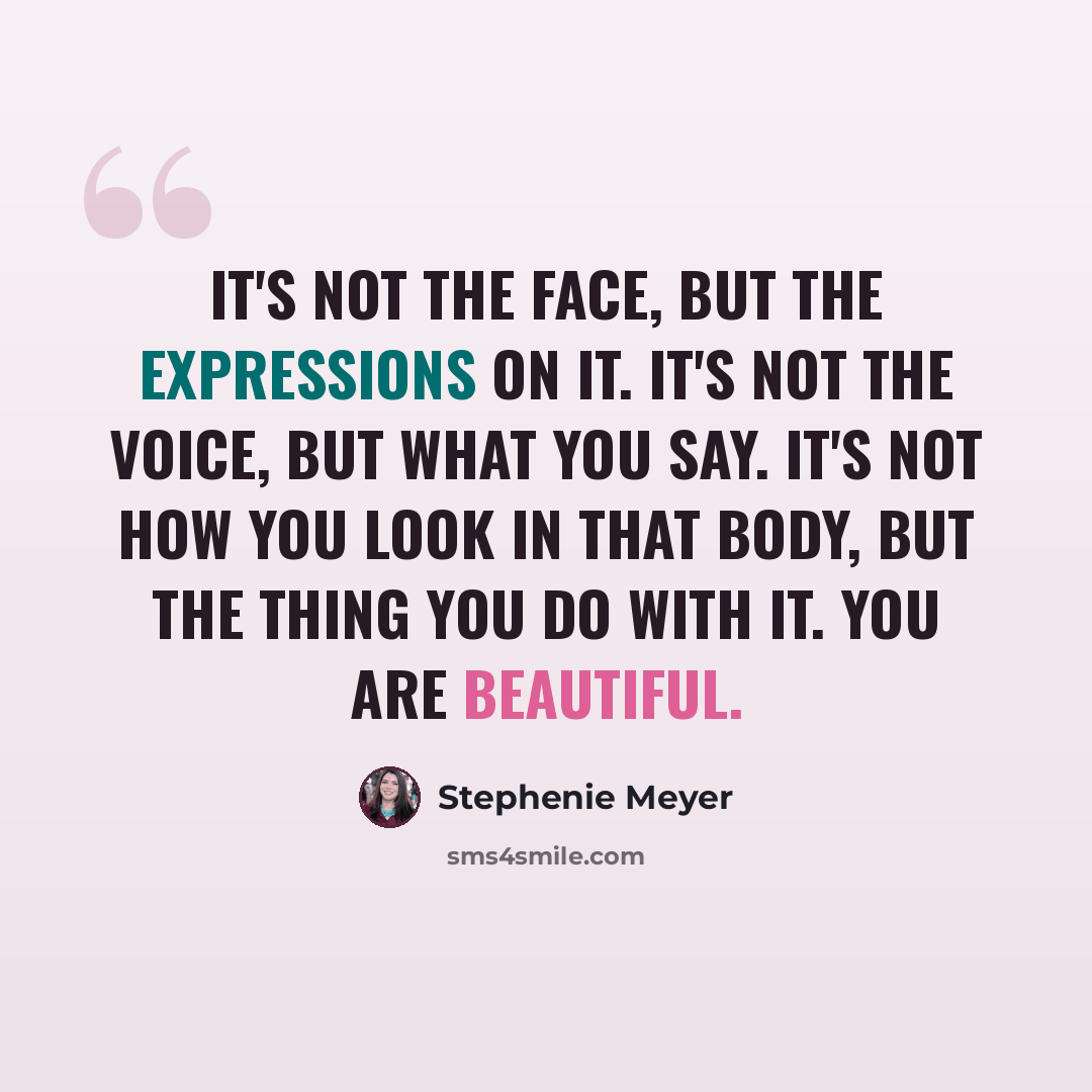 “It's not the face, but the expressions on it. It's not the voice, but what you say. It's not how you look in that body, but the thing you do with it. You are beautiful.” quote by Stephenie Meyer