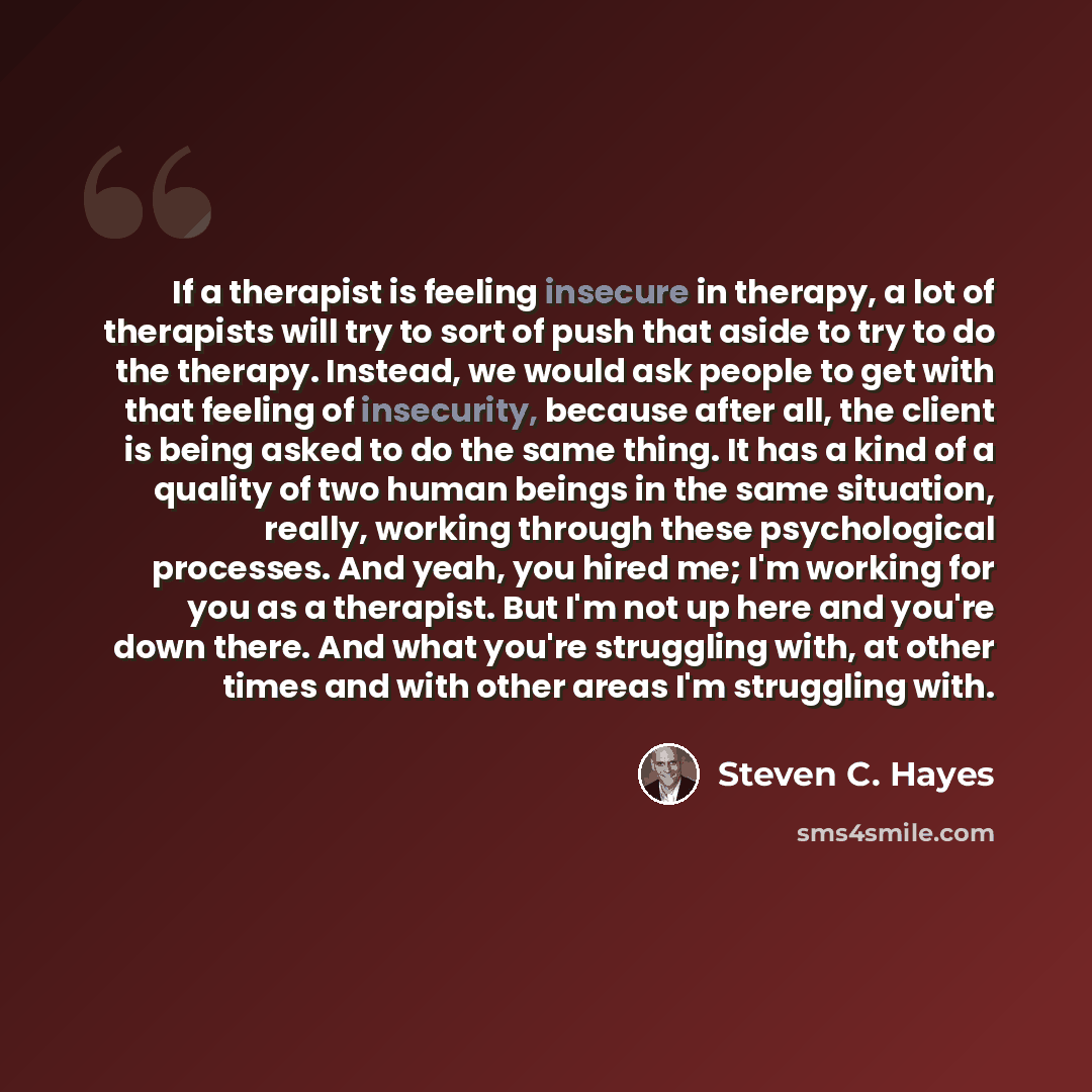 “If a therapist is feeling insecure in therapy, a lot of therapists will try to sort of push that aside to try to do the therapy. Instead, we would ask people to get with that feeling of insecurity, because after all, the client is being asked to do the same thing. It has a kind of a quality of two…” quote by Steven C. Hayes