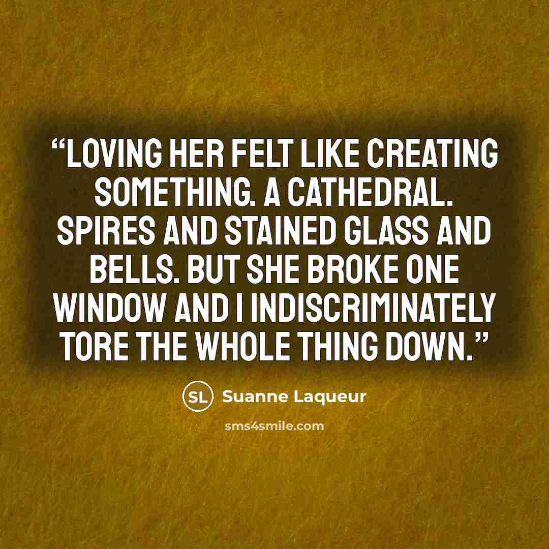 “Loving her felt like creating something. A cathedral. Spires and stained glass and bells. But she broke one window and I indiscriminately tore the whole thing down.” quote by Suanne Laqueur
