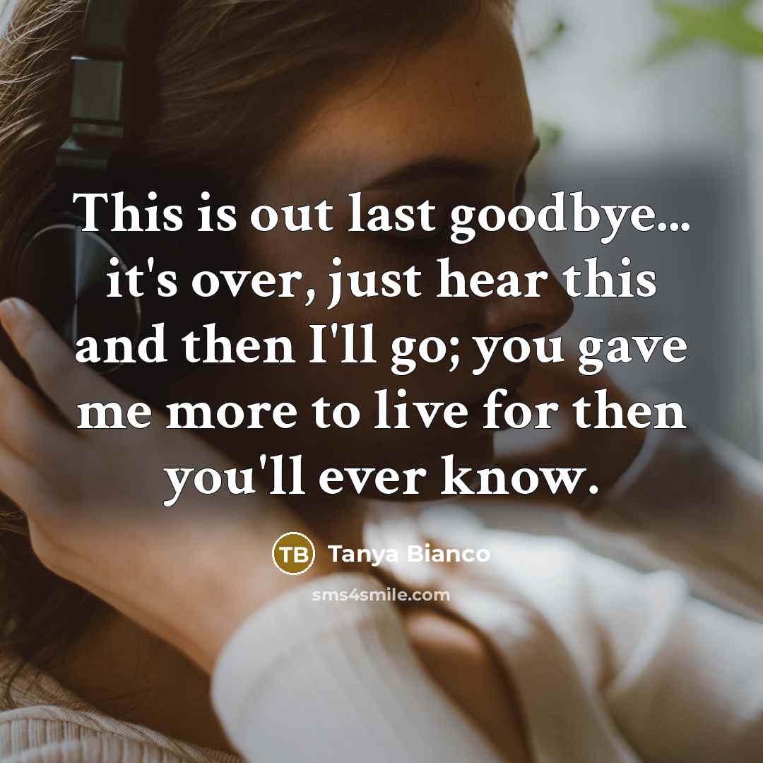 “This is out last goodbye... it's over, just hear this and then I'll go; you gave me more to live for then you'll ever know.” quote by Tanya Bianco