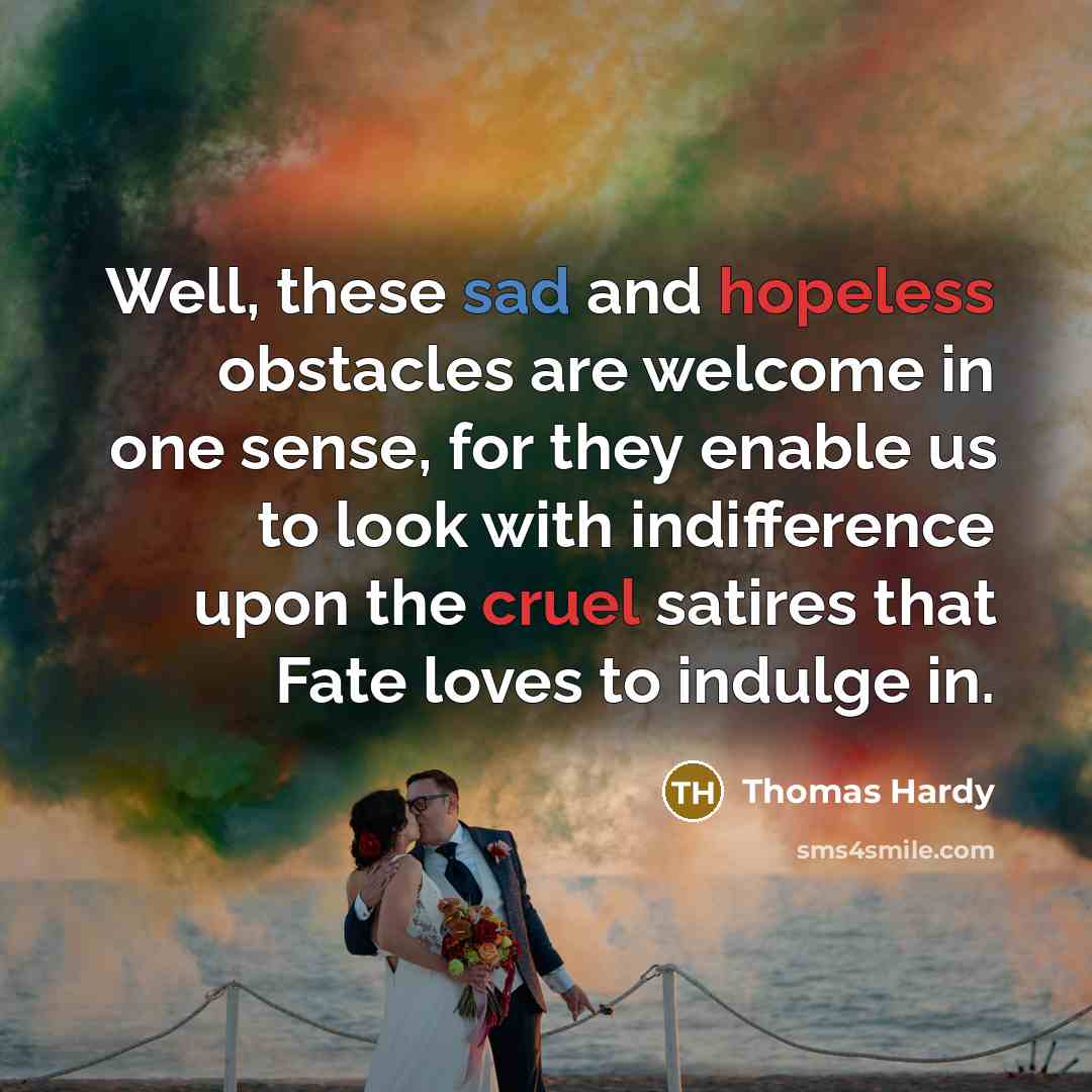 “Well, these sad and hopeless obstacles are welcome in one sense, for they enable us to look with indifference upon the cruel satires that Fate loves to indulge in.” quote by Thomas Hardy