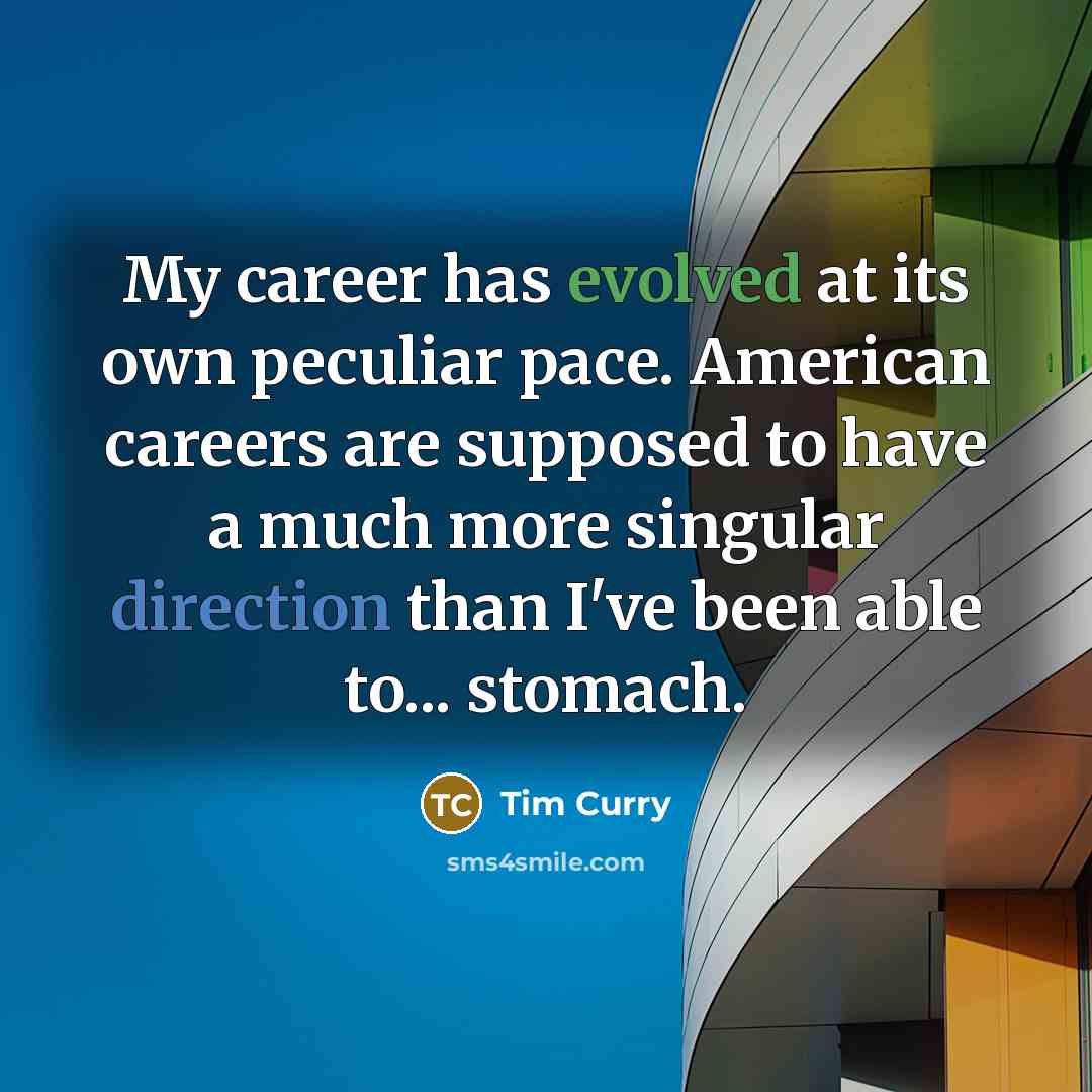 “My career has evolved at its own peculiar pace. American careers are supposed to have a much more singular direction than I've been able to... stomach.” quote by Tim Curry