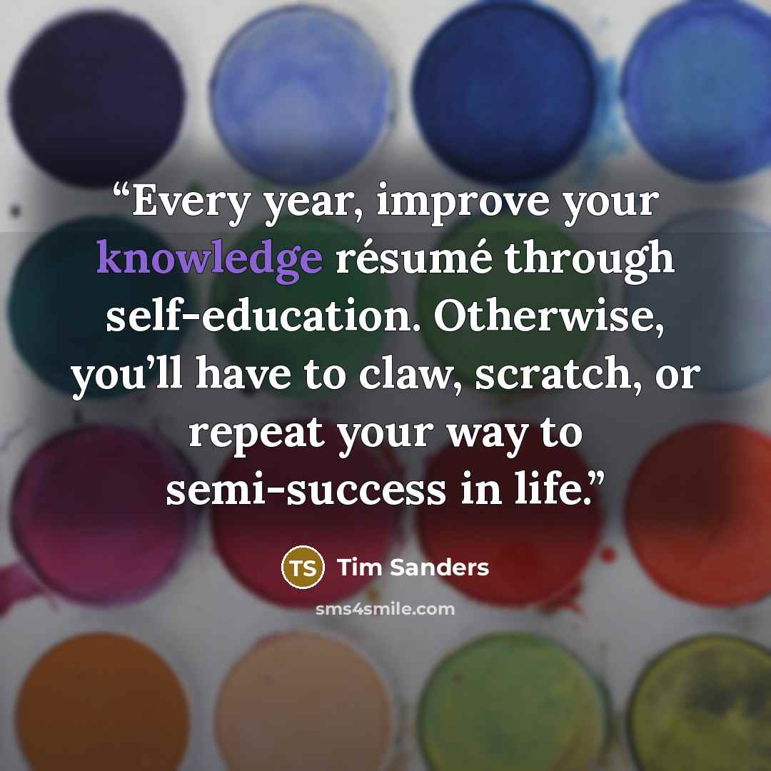 “Every year, improve your knowledge résumé through self-education. Otherwise, you’ll have to claw, scratch, or repeat your way to semi-success in life.” quote by Tim Sanders