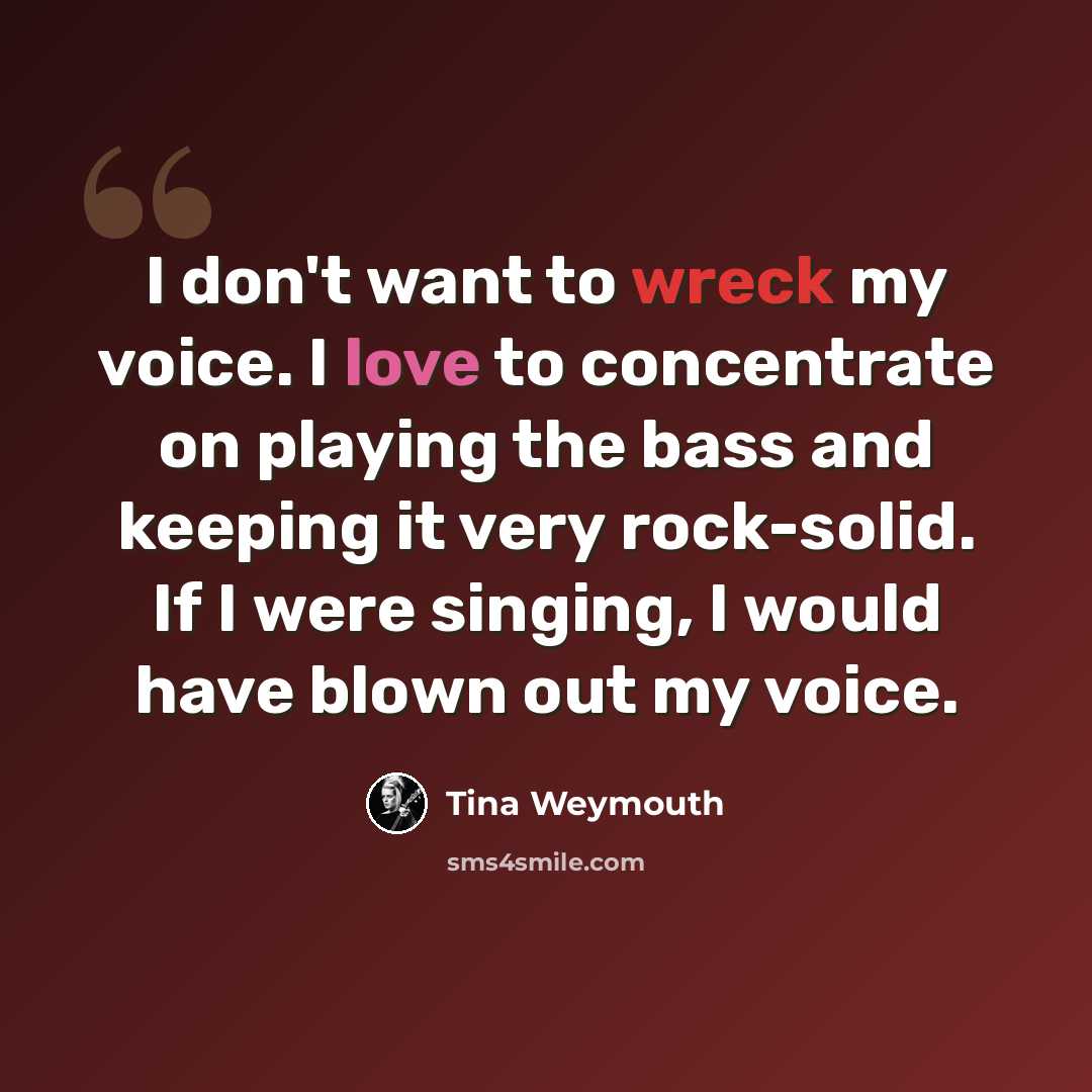“I don't want to wreck my voice. I love to concentrate on playing the bass and keeping it very rock-solid. If I were singing, I would have blown out my voice.” quote by Tina Weymouth
