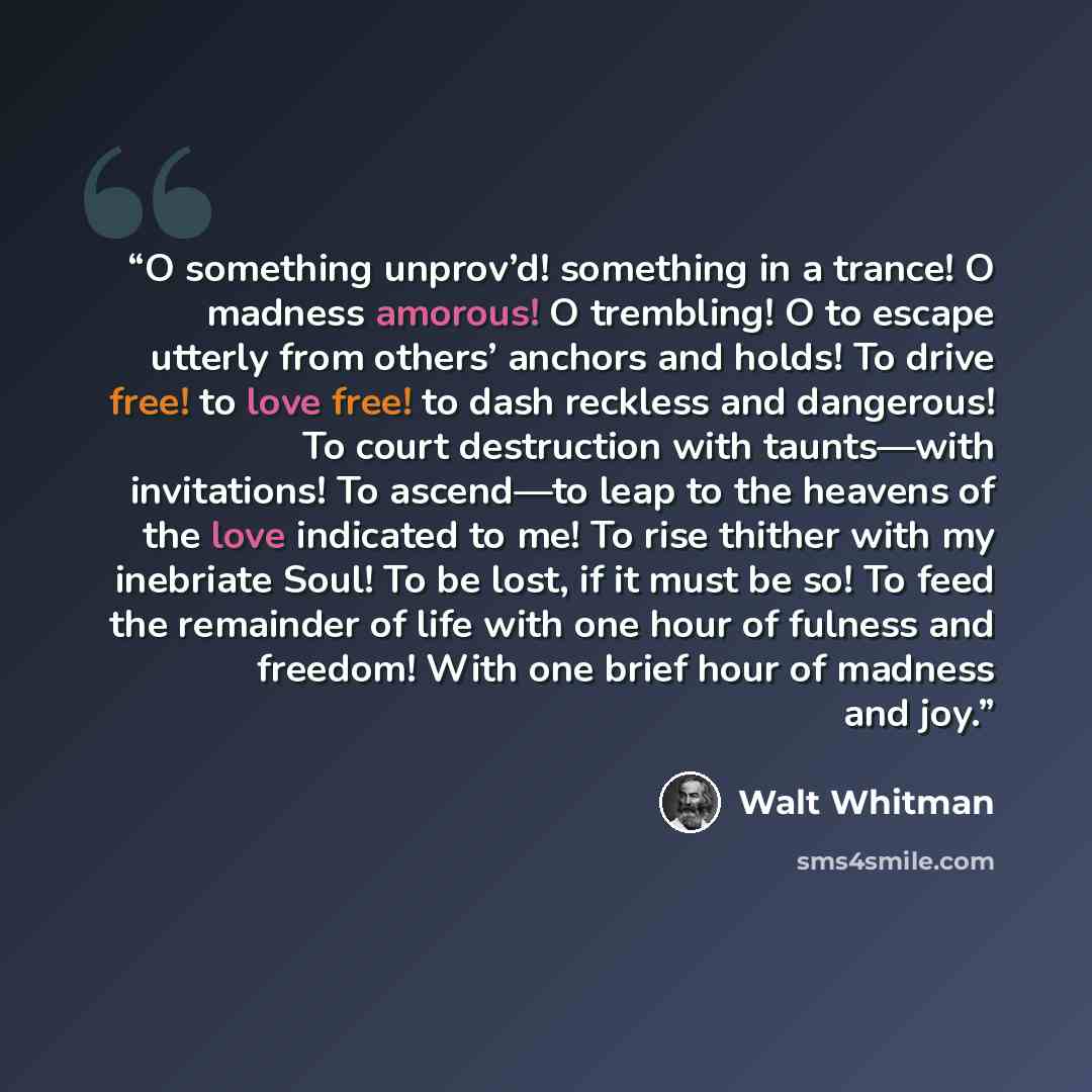 “O something unprov’d! something in a trance! O madness amorous! O trembling! O to escape utterly from others’ anchors and holds! To drive free! to love free! to dash reckless and dangerous! To court destruction with taunts—with invitations! To ascend—to leap to the heavens of the love indicated to…” quote by Walt Whitman