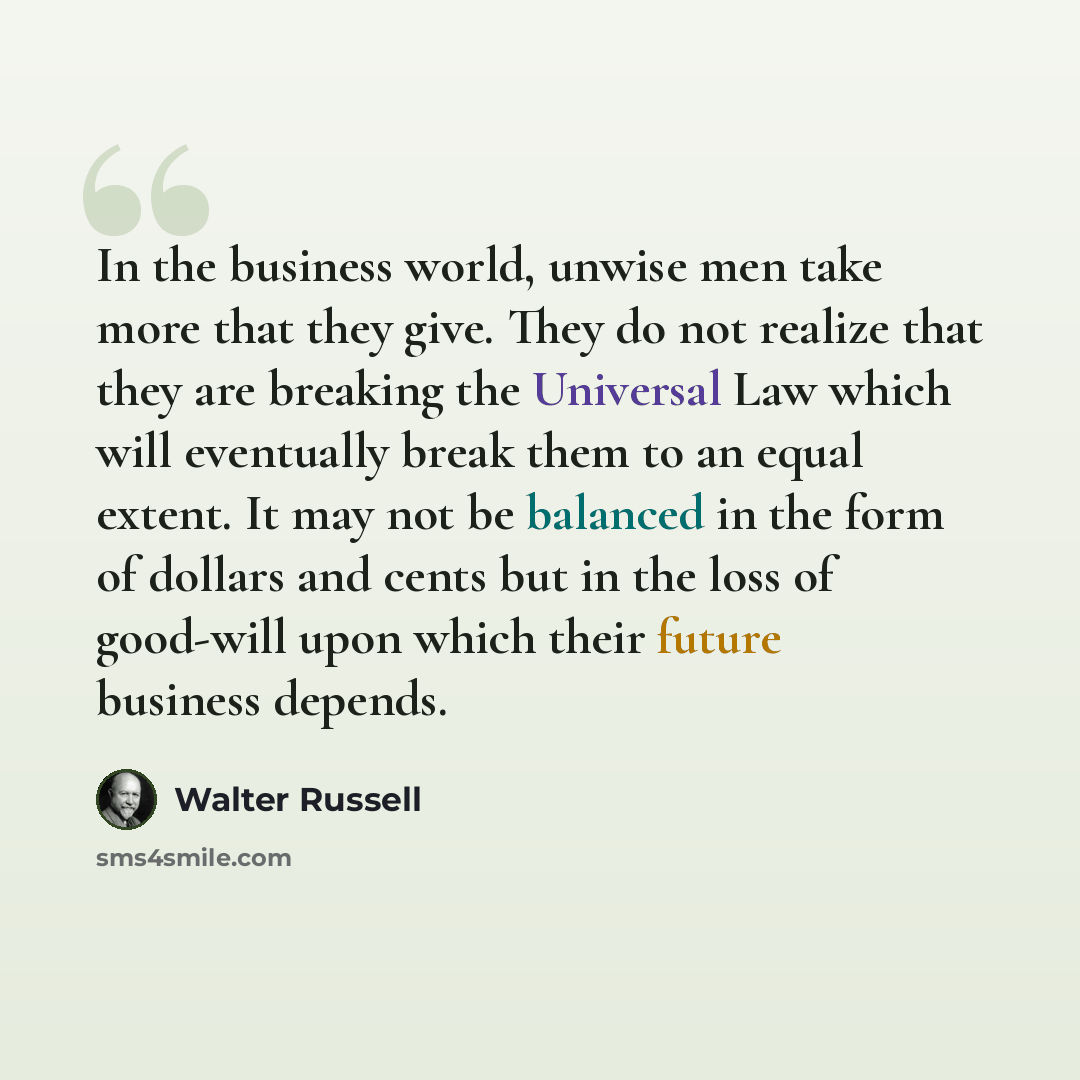 “In the business world, unwise men take more that they give. They do not realize that they are breaking the Universal Law which will eventually break them to an equal extent. It may not be balanced in the form of dollars and cents but in the loss of good-will upon which their future business depends.” quote by Walter Russell