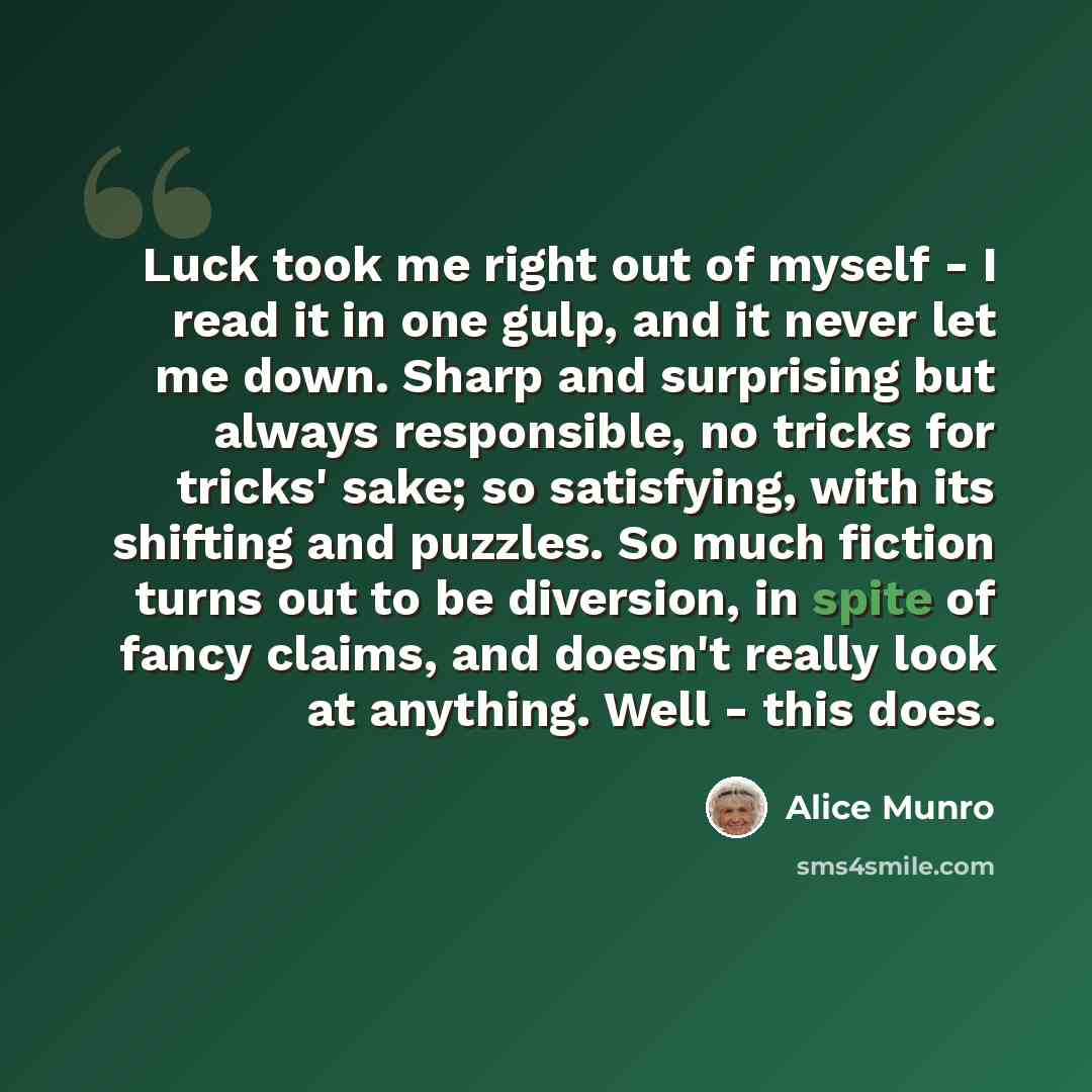 “Luck took me right out of myself - I read it in one gulp, and it never let me down. Sharp and surprising but always responsible, no tricks for tricks' sake; so satisfying, with its shifting and puzzles. So much fiction turns out to be diversion, in spite of fancy claims, and doesn't really look at…” quote by Alice Munro