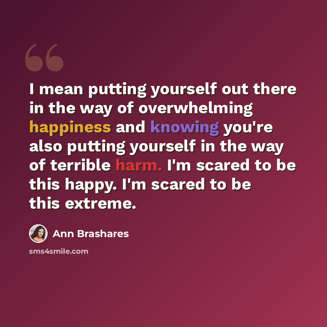 “I mean putting yourself out there in the way of overwhelming happiness and knowing you're also putting yourself in the way of terrible harm. I'm scared to be this happy. I'm scared to be this extreme.” quote by Ann Brashares