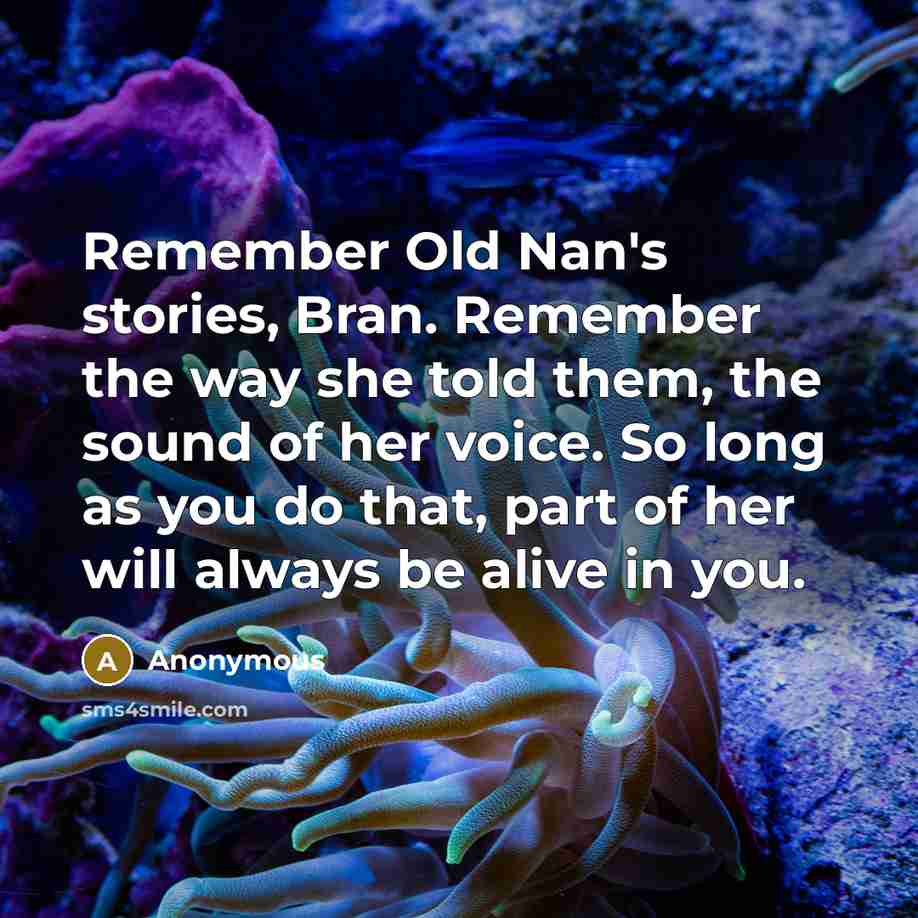 “Remember Old Nan's stories, Bran. Remember the way she told them, the sound of her voice. So long as you do that, part of her will always be alive in you.” quote by Anonymous