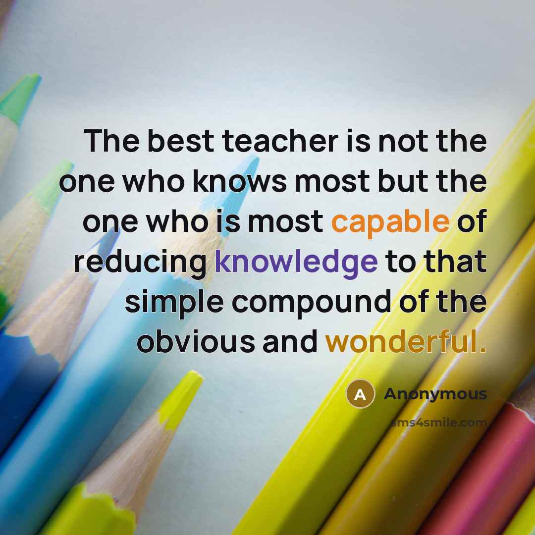 “The best teacher is not the one who knows most but the one who is most capable of reducing knowledge to that simple compound of the obvious and wonderful.” quote by Anonymous