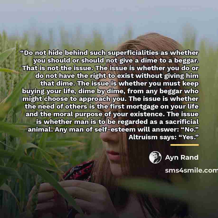 “Do not hide behind such superficialities as whether you should or should not give a dime to a beggar. That is not the issue. The issue is whether you do or do not have the right to exist without giving him that dime. The issue is whether you must keep buying your life, dime by dime, from any…” quote by Ayn Rand