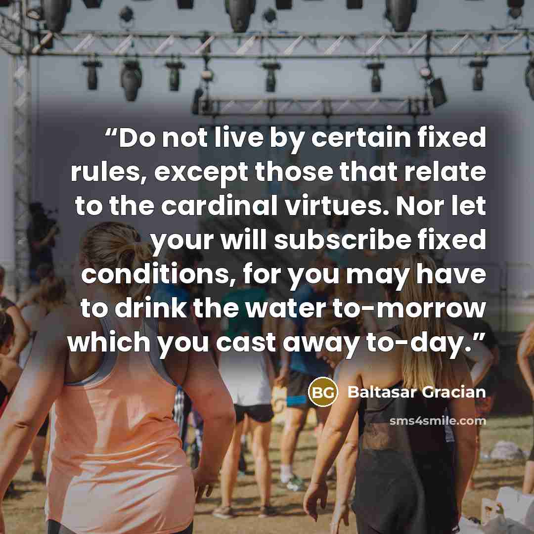 “Do not live by certain fixed rules, except those that relate to the cardinal virtues. Nor let your will subscribe fixed conditions, for you may have to drink the water to-morrow which you cast away to-day.” quote by Baltasar Gracián
