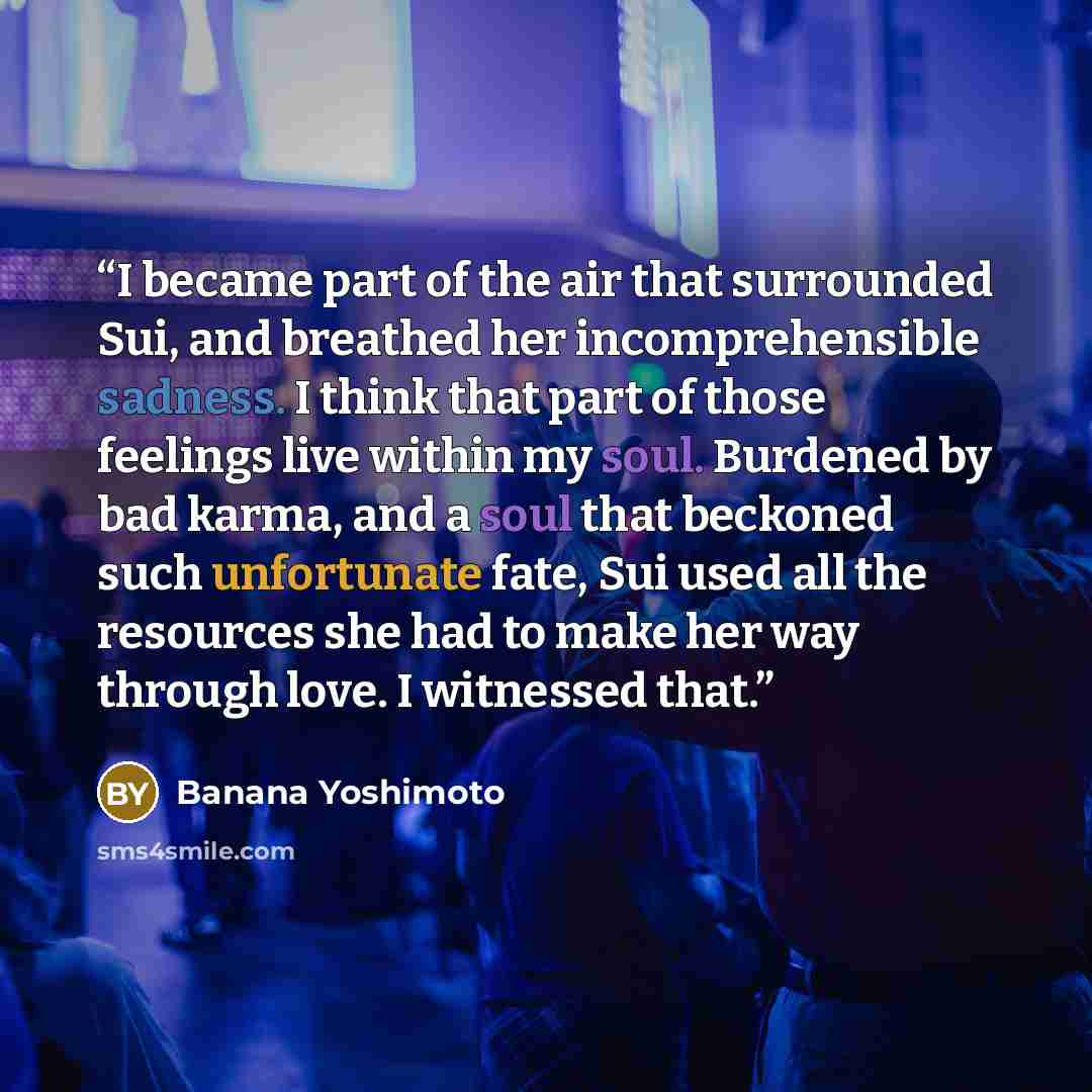 “I became part of the air that surrounded Sui, and breathed her incomprehensible sadness. I think that part of those feelings live within my soul. Burdened by bad karma, and a soul that beckoned such unfortunate fate, Sui used all the resources she had to make her way through love. I witnessed that.” quote by Banana Yoshimoto
