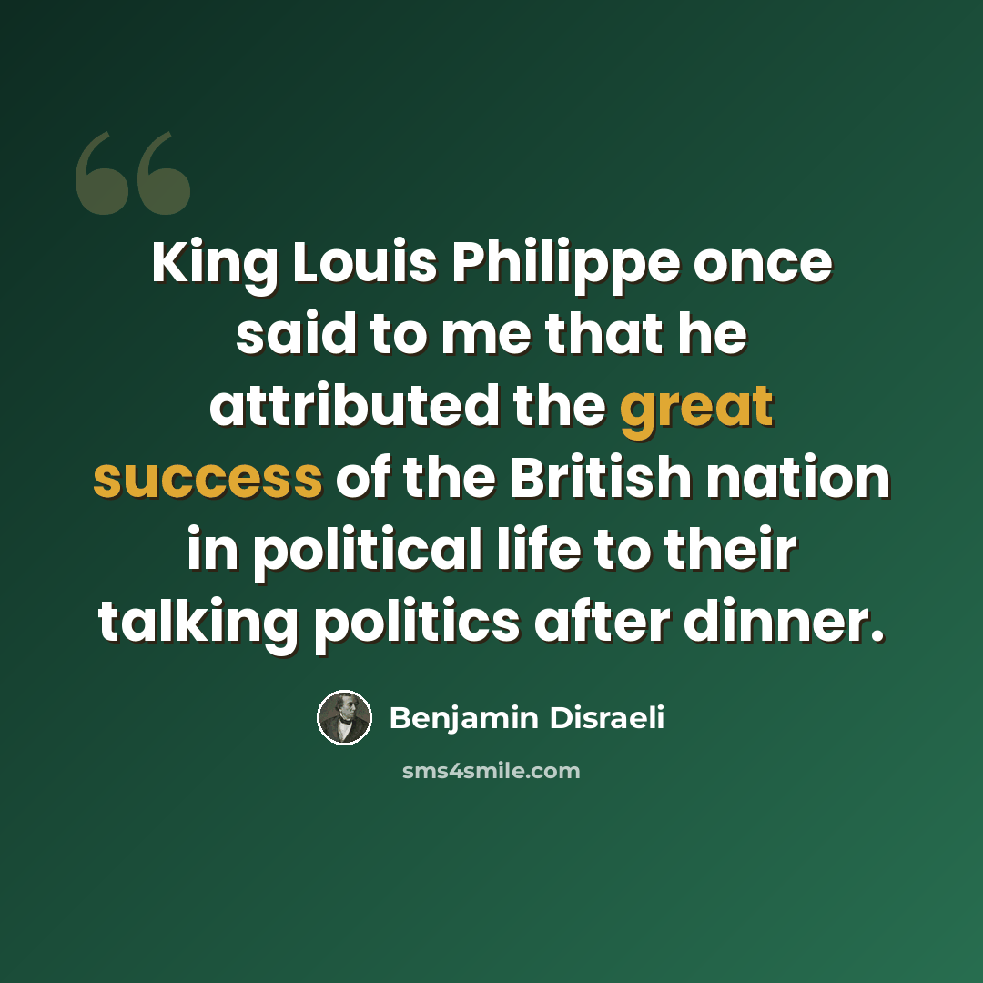 “King Louis Philippe once said to me that he attributed the great success of the British nation in political life to their talking politics after dinner.” quote by Benjamin Disraeli