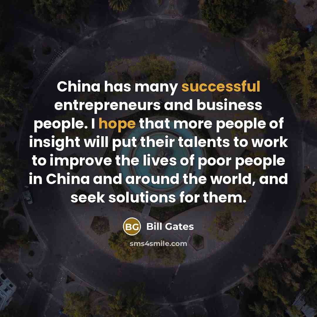 “China has many successful entrepreneurs and business people. I hope that more people of insight will put their talents to work to improve the lives of poor people in China and around the world, and seek solutions for them.” quote by Bill Gates
