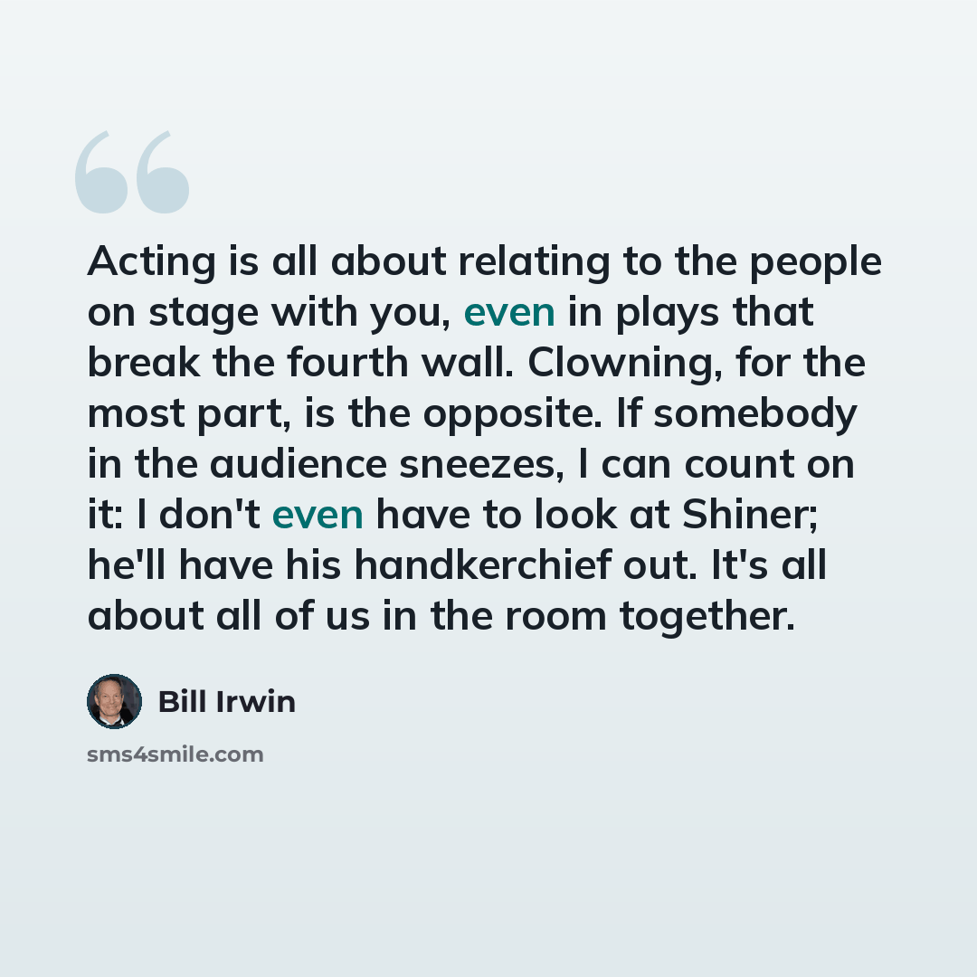“Acting is all about relating to the people on stage with you, even in plays that break the fourth wall. Clowning, for the most part, is the opposite. If somebody in the audience sneezes, I can count on it: I don't even have to look at Shiner; he'll have his handkerchief out. It's all about all of…” quote by Bill Irwin