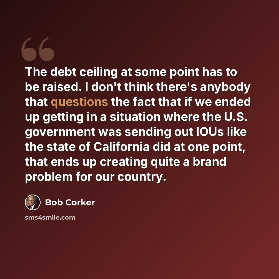 “The debt ceiling at some point has to be raised. I don't think there's anybody that questions the fact that if we ended up getting in a situation where the U.S. government was sending out IOUs like the state of California did at one point, that ends up creating quite a brand problem for our country.” quote by Bob Corker