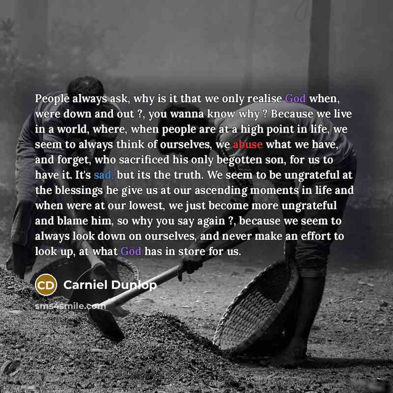 “People always ask, why is it that we only realise God when, were down and out ?, you wanna know why ? Because we live in a world, where, when people are at a high point in life, we seem to always think of ourselves, we abuse what we have, and forget, who sacrificed his only begotten son, for us to…” quote by Carniel Dunlop