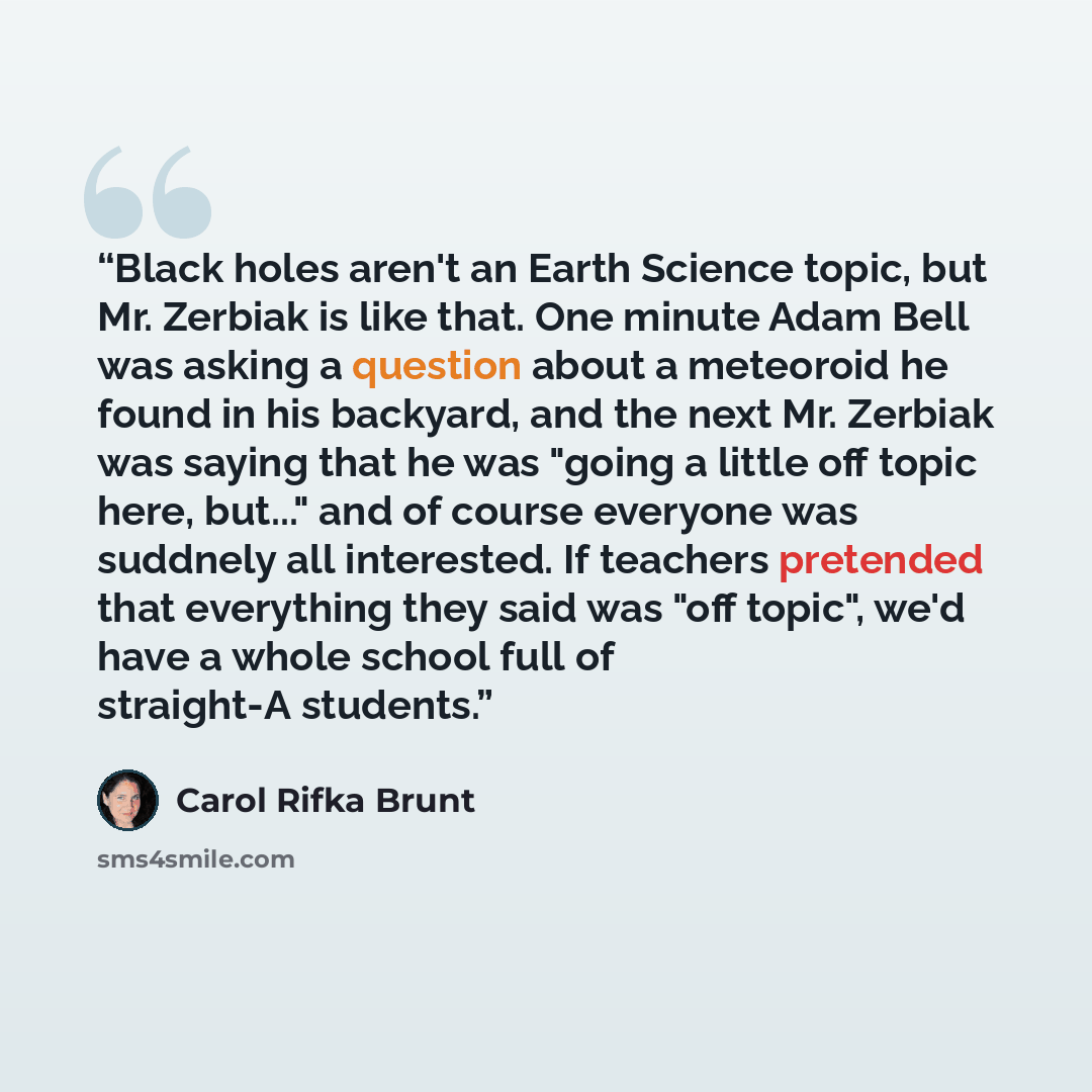“Black holes aren't an Earth Science topic, but Mr. Zerbiak is like that. One minute Adam Bell was asking a question about a meteoroid he found in his backyard, and the next Mr. Zerbiak was saying that he was "going a little off topic here, but..." and of course everyone was suddnely all…” quote by Carol Rifka Brunt