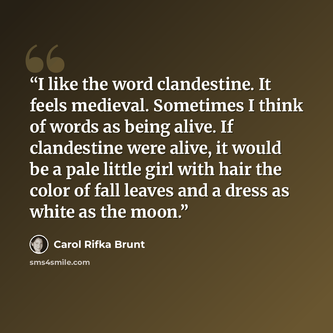“I like the word clandestine. It feels medieval. Sometimes I think of words as being alive. If clandestine were alive, it would be a pale little girl with hair the color of fall leaves and a dress as white as the moon.” quote by Carol Rifka Brunt