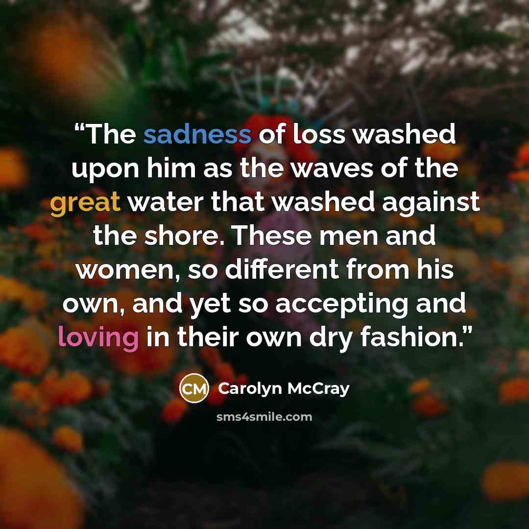 “The sadness of loss washed upon him as the waves of the great water that washed against the shore. These men and women, so different from his own, and yet so accepting and loving in their own dry fashion.” quote by Carolyn McCray