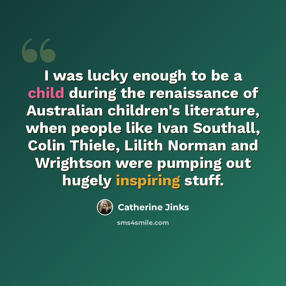 “I was lucky enough to be a child during the renaissance of Australian children's literature, when people like Ivan Southall, Colin Thiele, Lilith Norman and Wrightson were pumping out hugely inspiring stuff.” quote by Catherine Jinks