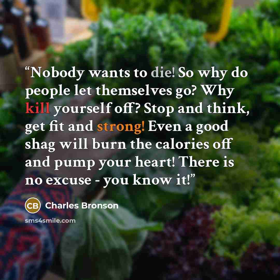 “Nobody wants to die! So why do people let themselves go? Why kill yourself off? Stop and think, get fit and strong! Even a good shag will burn the calories off and pump your heart! There is no excuse - you know it!” quote by Charles Bronson