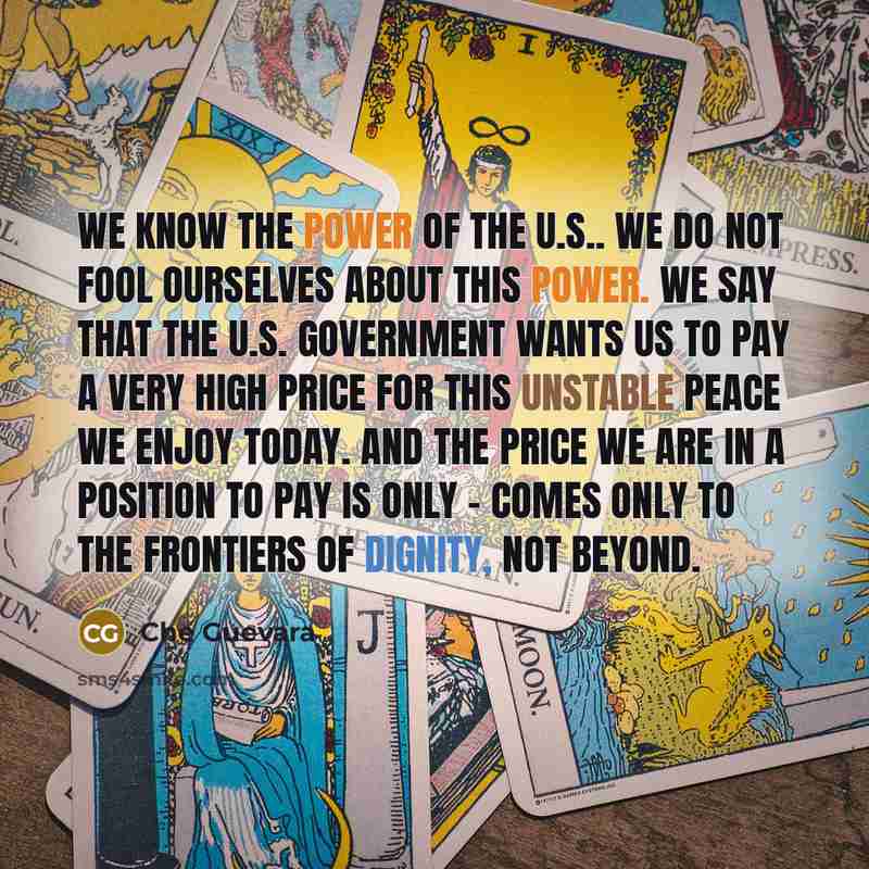 “We know the power of the U.S.. We do not fool ourselves about this power. We say that the U.S. government wants us to pay a very high price for this unstable peace we enjoy today. And the price we are in a position to pay is only - comes only to the frontiers of dignity, not beyond.” quote by Che Guevara