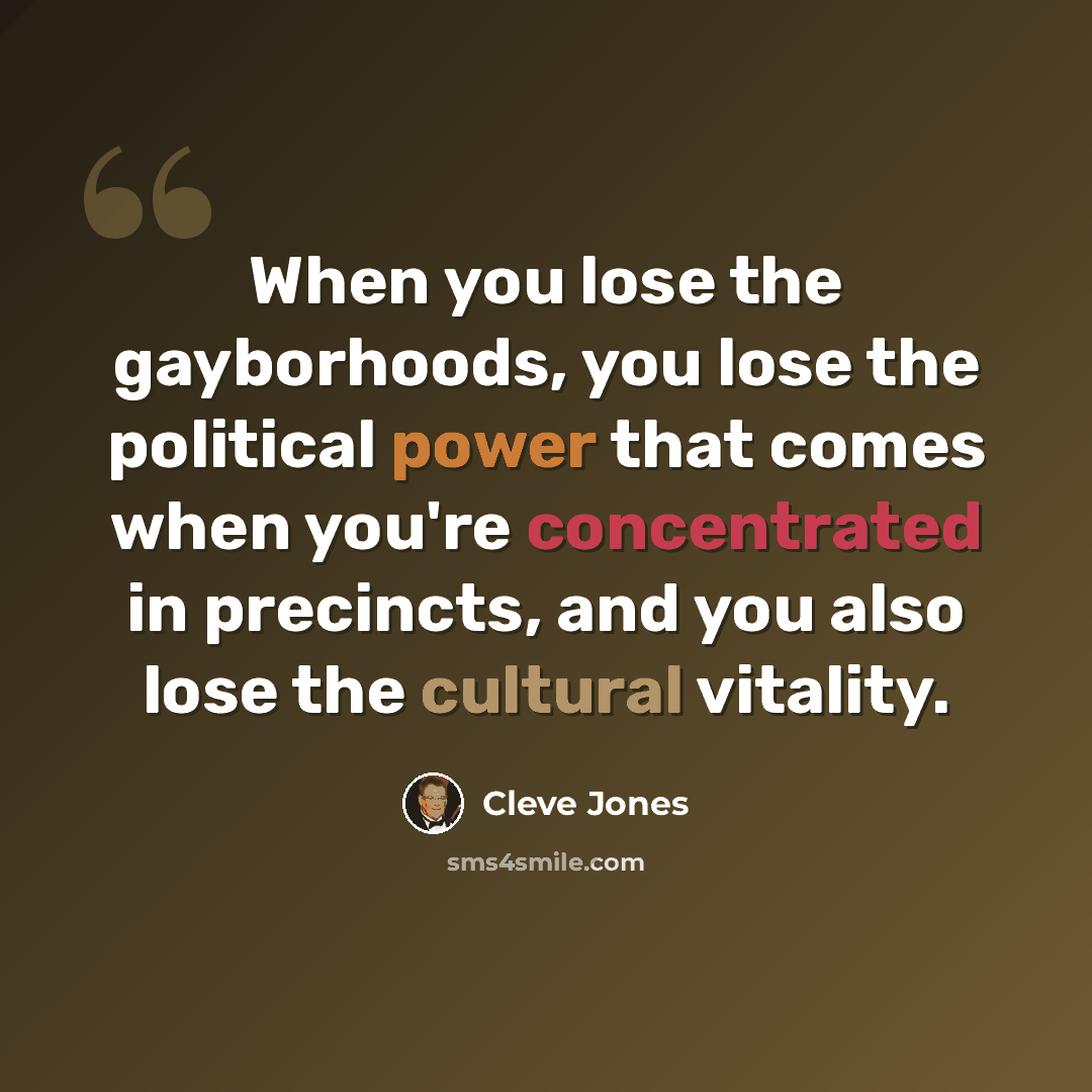 “When you lose the gayborhoods, you lose the political power that comes when you're concentrated in precincts, and you also lose the cultural vitality.” quote by Cleve Jones